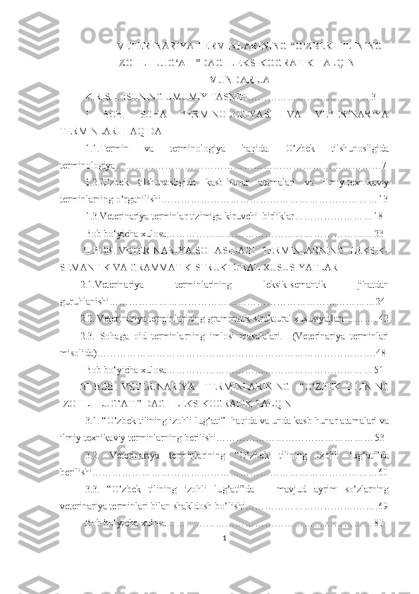 VETERINARIYA TERMINLARINING “O‘ ZBEK TILINING
IZOHLI LUG‘ATI”DA GI LEKSIKOGRAFIK TALQINI
MUNDARIJA
KIRISH. ISHNING UMUMIY TASNIFI………………………………..3
I   BOB.   SOHA   TERMINOLOGIYASI   VA   VETERINARIYA
TERMINLARI HAQIDA
1.1.Termin   va   terminologiya   haqida.   O‘zbek   tilshunosligida
terminologiya……………………………………………………………………… 7
1.2.O‘zbek   tilshunosligida   kasb-hunar   atamalari   va   ilmiy-texnikaviy
terminlarning o‘rganilishi………………………………………………………… 13
1.3.Veterinariya terminlar tizimiga kiruvchi  birliklar…………………… 18
Bob bo‘yicha xulosa……………………………………………………… 23
  II BOB. VETERINARIYA SOHASIDAGI   TERMINLARNING   LEKSIK-
SEMANTIK VA GRAMMATIK-STRUKTURAL XUSUSIYATLARI 
2.1.Veterinariya   terminlarining   leksik-semantik   jihatdan
guruhlanishi……………………………………………………………………… 24
2.2.  Veterinariya terminlarining grammatik-struktural xususiyatlari……….. 4 2
2.3.   Sohaga   oid   terminlarning   imlosi   masalalari.     (Veterinariya   terminlari
misolida)…………………………………………………………………………. 48
Bob bo‘yicha xulosa……………………………………………………… 5 1
        III   BOB.   VETERINARIYA     TERMINLARINING     “O‘ ZBEK   TILINING
IZOHLI  LUG‘ATI” DAGI  LEKSIKOGRAFIK TALQINI 
3.1. “O‘zbek tilining izohli lu g‘ ati”  haqida va unda kasb-hunar atamalari va
ilmiy-texnikaviy terminlarning berilishi………………………………………… 53
3.2.   Veterinariya   terminlarining   “O‘zbek   tilining   izohli   lu g‘ ati”da
berilishi…………………………………………………………………………… 60
3.3.   “O‘zbek   tilining   izohli   lu g‘ ati”da       mavjud   ayrim   so‘zlarning
veterinariya terminlari bilan shakldosh bo‘lishi…………………………….……. 69
Bob bo‘yicha xulosa……………………………………………………… 80
1 