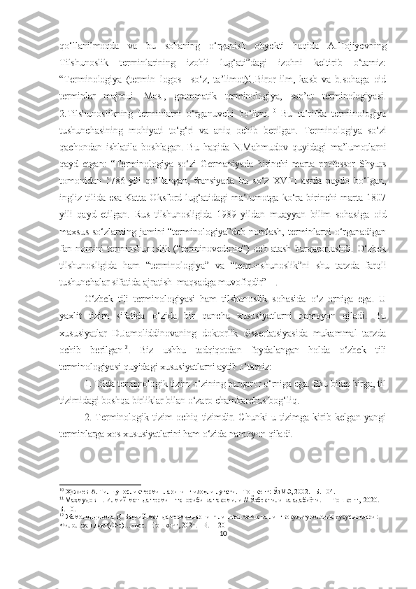 qo‘llanilmoqda   va   bu   sohaning   o‘rganish   obyekti   haqida   A.Hojiyevning
Tilshunoslik   terminlarining   izohli   lug‘ati”dagi   izohni   keltirib   o‘tamiz:
“Terminologiya   (termin+logos–   so‘z,   ta’limot)1.Biror   ilm,   kasb   va   b.sohaga   oid
terminlar   majmui.   Mas.,   grammatik   terminologiya,   san’at   terminologiyasi.
2.Tilshunoslikning   terminlarni   o‘rganuvchi   bo‘limi. 10
  Bu   ta’rifda   terminologiya
tushunchasining   mohiyati   to‘g‘ri   va   aniq   ochib   berilgan.   Terminologiya   so‘zi
qachondan   ishlatila   boshlagan.   Bu   haqida   N.Mahmudov   quyidagi   ma’lumotlarni
qayd   etgan:   “Terminologiya   so‘zi   Germaniyada   birinchi   marta   professor   Shyuts
tomonidan   1786-yili   qo‘llangan,   fransiyada   bu   so‘z   XVIII   asrda   paydo   bo‘lgan,
ingliz   tilida   esa   Katta   Oksford   lug‘atidagi   ma’lumotga   ko‘ra   birinchi   marta   1807
yili   qayd   etilgan.   Rus   tilshunosligida   1989   yildan   muayyan   bilim   sohasiga   oid
maxsus so‘zlarning jamini “terminologiya”deb nomlash,  terminlarni  o‘rganadigan
fan   nomini   terminshunoslik   (“terminovedenie”)   deb   atash   barqarorlashdi.   O‘zbek
tilshunosligida   ham   “terminologiya”   va   “terminshunoslik”ni   shu   tarzda   farqli
tushunchalar sifatida ajratish  maqsadga muvofiqdir”   11
. 
O‘zbek   tili   terminologiyasi   ham   tilshunoslik   sohasida   o‘z   orniga   ega.   U
yaxlit   tizim   sifatida   o‘zida   bir   qancha   xususiyatlarni   namoyon   qiladi.   Bu
xususiyatlar   D.Jamoliddinovaning   doktorlik   dissertatsiyasida   mukammal   tarzda
ochib   berilgan 12
.   Biz   ushbu   tadqiqotdan   foydalangan   holda   o‘zbek   tili
terminologiyasi quyidagi xususiyatlarni aytib o‘tamiz:
1. Tilda terminologik tizim o‘zining barqaror o‘rniga ega. Shu bilan birga, til
tizimidagi boshqa birliklar bilan o‘zaro chambarchas bog‘liq.
2.   Terminologik   tizim   ochiq   tizimdir.   Chunki   u   tizimga   kirib   kelgan   yangi
terminlarga xos xususiyatlarini ham o‘zida namoyon qiladi. 
10
 Ҳожиев А. Тилшунослик терминларининг изоҳли луғати. –Тошкент: ЎзМЭ, 2002. –Б. 104. 
11
 
Маҳмудов Н. Илмий матнда термин  таносиби ва такомили // Ўзбек тили ва адабиёти. –   Тошкент,  2020. –
Б. 10. 
12
 Жамолиддинова Д. Бадиий матнда терминларнинг лингвопоэтик ва лингвокультурологик хусусиятлари: 
Филол.фан.докт(DSc)…дисс. –Тошкент, 2021. –B.11-20
10 