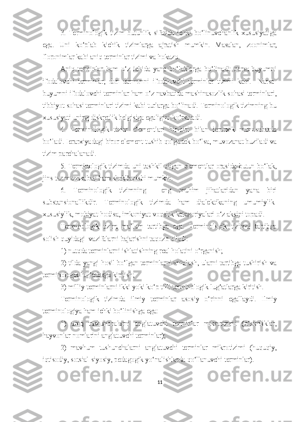 3.   Terminologik   tizim   butunlik   sifatida   ichki   bo‘linuvchanlik   xususiyatiga
ega.   Uni   ko‘plab   kichik   tizimlarga   ajratish   mumkin.   Masalan,   zoonimlar,
floronimlar kabi aniq terminlar tizimi va hokazo.   
Aniq   terminlar   ham   o‘z   ichida   yana   bo‘laklarga   bo‘linadi:   narsa-buyumni
ifodalovchi   terminlar,   dori-darmonni   ifodalovchi   terminlar   tizimi   kabi.     Narsa-
buyumni ifodalovchi terminlar ham o‘z navbatida mashinasozlik sohasi terminlari,
tibbiyot sohasi terminlari tizimi kabi turlarga bo‘linadi. Terminologik tizimning bu
xususiyati uning diskretlik belgisiga egaligini ko‘rsatadi.
4.   Terminologik   tizim   elementlari   bir-biri   bilan   ierarxik   munosabatda
bo‘ladi. Ierarxiyadagi biror element tushib qolgudek bo‘lsa, muvozanat buziladi va
tizim parchalanadi.
5. Terminologik tizimda uni tashkil qilgan elementlar orasida butun-bo‘lak,
jins-tur munosabati ham shakllanishi mumkin. 
6.   Terminologik   tizimning     eng   muhim   jihatlaridan   yana   biri
substansionallikdir.   Terminologik   tizimda   ham   dialektikaning   umumiylik-
xususiylik, mohiyat-hodisa, imkoniyat-voqelik kategoriyalari o‘z aksini topadi.
Terminologik   tizim   ma’lum   tartibga   ega.   Terminologik   tizimni   tartibga
solish quyidagi  vazifalarni bajarishni taqozo qiladi:
1) nutqda terminlarni ishlatishning real holatini o‘rganish;
2) tilda yangi hosil bo‘lgan terminlarni aniqlash, ularni tartibga tushirish va
terminologik lug‘atlarga kiritish;
3) milliy terminlarni ikki yoki ko‘p tilli terminologik lug‘atlarga kiritish.
Terminologik   tizim da   ilmiy   terminlar   asosiy   o‘rinni   egallaydi.   Ilmiy
terminologiya ham ichki bo‘linishga ega:
1)   aniq   tushunchalarni   anglatuvchi   terminlar   mikrotizimi   (o‘simliklar,
hayvonlar nomlarini anglatuvchi terminlar); 
2)   mavhum   tushunchalarni   anglatuvchi   terminlar   mikro tizimi   (huquqiy,
iqtisodiy, sotsial-siyosiy, pedagogik yo‘nalishlarda qo‘llanuvchi terminlar). 
11 