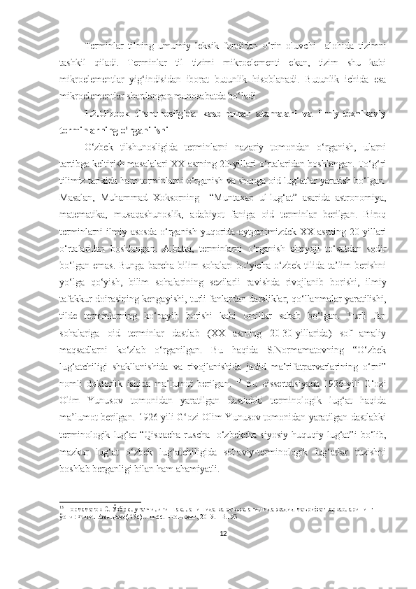 Terminlar   tilning   umumiy   leksik   fondidan   o‘rin   oluvchi     alohida   tizimni
tashkil   qiladi .   Terminlar   til   tizimi   mikroelementi   ekan,   tizim   shu   kabi
mikroelementlar   yig‘indisidan   iborat   butunlik   hisoblanadi.   Butunlik   ichida   esa
mikroelementlar shartlangan munosabatda bo‘ladi.
1.2.O‘zbek   tilshunosligida   kasb-hunar   atamalari   va   ilmiy-texnikaviy
terminlarning o‘rganilishi
O‘zbek   tilshunosligida   terminlarni   nazariy   tomondan   o‘rganish,   ularni
tartibga keltirish masalalari XX asrning 20-yillari o‘rtalaridan boshlangan. To‘g‘ri
tilimiz tarixida ham terminlarni o‘rganish va shunga oid lug‘atlar yaratish bo‘lgan.
Masalan,   Muhammad   Xoksorning     “Muntaxab   ul-lug‘at”   asarida   astronomiya,
matematika,   musaqashunoslik,   adabiyot   faniga   oid   terminlar   berilgan.   Biroq
terminlarni   ilmiy  asosda   o‘rganish   yuqorida  aytganimizdek   XX  asrning  20-yillari
o‘rtalaridan   boshlangan.   Albatta,   terminlarni   o‘rganish   ehtiyoji   to‘satdan   sodir
bo‘lgan   emas.   Bunga   barcha   bilim   sohalari   bo‘yicha   o‘zbek   tilida   ta’lim   berishni
yo‘lga   qo‘yish,   bilim   sohalarining   sezilarli   ravishda   rivojlanib   borishi,   ilmiy
tafakkur doirasining kengayishi, turli fanlardan darsliklar, qo‘llanmalar yaratilishi,
tilde   terminlarning   ko‘payib   borishi   kabi   omillar   sabab   bo‘lgan.   Turli   fan
sohalariga   oid   terminlar   dastlab   (XX   asrning   20-30-yillarida)   sof   amaliy
maqsadlarni   ko‘zlab   o‘rganilgan.   Bu   haqida   S.Normamatovning   “O‘zbek
lug‘atchiligi   shakllanishida   va   rivojlanishida   jadid   ma’rifatparvarlarining   o‘rni”
nomli   doktorlik   ishida   ma’lumot   berilgan.   13
  Bu   dissertatsiyada   1926-yili   G‘ozi
Olim   Yunusov   tomonidan   yaratilgan   dastlabki   terminologik   lug‘at   haqida
ma’lumot berilgan. 1926-yili G‘ozi Olim Yunusov tomonidan yaratilgan dastlabki
terminologik   lug‘at   “Qisqacha   ruscha   -o‘zbekcha   siyosiy-huquqiy   lug‘at”i   bo‘lib,
mazkur   lug‘at   o‘zbek   lug‘atchiligida   sohaviy-terminologik   lug‘atlar   tuzishni
boshlab berganligi bilan ham ahamiyatli. 
13
 Нормаматов С. Ўзбек луғатчилиги шаклланишида ва ривожланишида жадид маърифатпарварларининг 
ўрни: Филол.фан.докт(DSc)…дисс. –Тошкент, 2019. –B.193
12 