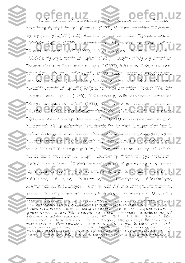 Bundan   tashqari   ushbu   dissertatsiyada   N.To‘raqulov   tomonidan   “O‘zbek   –
rus   tilining  siyosiy-ijtimoiy  lug‘atchasi”   (1922);   M.Hasan  tomonidan  “O‘zbekcha
siyosiy-ijtimoiy lug‘at” (1926); Mualliflar jamoasi tomonidan   “Qisqacha ruscha -
o‘zbekcha   lug‘at”   (1926);   U.Ahmadjonov,   B.Ilyosovlar   tomonidan   tuzilgan
“O‘zbekcha-ruscha   lug‘at”   (1931);   T.N.Qori-Niyoziy     tomonidan   “Ruscha   -
o‘zbekcha   riyoziyot   terminlari   lug‘ati”   (1931);   Husayinxon   Niyoziy   tomonidan
“Ruscha-o‘zbekcha fizika terminlari lug‘ati” (1932); A.Asqarov, T.Najmiddinovlar
tomonidan     “Normal   mikroskopik   anotomiyadan   lotincha-o‘zbekcha-ruscha
terminologik   lug‘at”   (1933);   N.Sayfulmulukov   tomonidan     “Ruscha-o‘zbekcha
paxtachilik terminlari lug‘ati” (1934); S.Ibrohimov tomonidan “Paxtachilikka doir
qisqacha   izohli   lug‘at”   (1935);   N.Kolosovskiy,   Z.Saidnosirovalar   tomonidan
“Kimyo   terminologik   lug‘ati”   (1935);   G‘.Rahimov   va   boshqalar   tomonidan
“Ruscha - o‘zbekcha elektronika terminlari lug‘ati” (1937); T.Zohidov tomonidan
“Qisqacha izohli zoologiya terminlari lug‘ati” (1938) va boshqalar tuzilganligi va
bu   terminologik   lug   gatlarning   o‘sha   davrda   ilm-fan   rivojida   tutgan   o‘rni   haqida
ma’lumot  berilgan.Bundan  tashqari  o‘sha  davrlarda  terminning xususiyati,  u yoki
bu termini qanday qo‘llash haqida,arabcha, forscha,     turkiy, sof o‘zbekcha, ruscha
va rus tili orqali kirib kelgan grekcha, lotincha terminlar  va ularning qo‘llanilishi
haqida   qator   maqolalar   va   Ulug‘   Tursunovning   “Terminologiya   masalalari”
risolasi   e’lon   qilingan.   14
O‘zbek   terminologiyasida   o‘tgan   asrning   50-yillaridan
keyin   qator   salmoqli   ilmiy   ishlar   amalga   oshirildi.   S.Ibrohimov,   S.Usmonov,
S.Akobirov,   A.Hojiev,   N.Mamatov,     R.Doniyorov,   A.Madvaliyev,
Z.Mirahmedova,   X.Dadaboyev,  I.Islomov    kabi   tilshunoslarning  tadqiqotlarini   bu
sohada   olib   borilgan   samarali   ishlar   sifatida   qayd   etish   mumkin. 15
    Mustaqillik
14
  Жаббор С. Ўзбек кимё номенклатураси тўғрисида //   Социалистик илм ва техника. 1933. №2-3; Иброҳимов
С. Тил-термин масалалари// Қурилиш. 1931.№3; Улуғ Турсун. Терминология масалалари. –Тошкент, 1933. 
15  
Иброҳимов С. Фарғона шеваларининг касб-ҳунар лексикаси. I. –  Тошкент: Фан, 1956; Акобиров С.Ф. Тил
ва терминология. – Тошкент, 1968; Шу муаллиф. Терминология ишининг мазмуни ва вазифалари ҳақида //
Ўзбек   тили   ва   адабиёти   масалалари.   –   Тошкент,   1964.   –   №   3.   –   Б.   31-38;       Усмонов   С.   Ўзбек
терминологиясининг   баъзи   масалалари.   –   Тошкент:   Ўқитувчи,   1968;   Дониёров   Р.   Ўзбек   тили   техник
терминологиясининг   айрим   масалалари.   –   Тошкент:   Фан,   1977;   Шу   муаллиф.   Ўзбек   тилининг   илмий-
техникавий терминлари тарихидан. – Тошкент: Фан, 1979;  Маматов Н.  Ўзбек пахтачилик терминологияси:
Филол. фан. номз.дисс. ...автореф. – Тошкент, 1995; Ҳожиев А. Термин танлаш мезонлари. Ахборот. 11-12-
чиқарув.   –   Тошкент:   Фан,   1996;   Мадвалиев   А.   Ўзбек   терминологияси   ва   лексикографияси   масалалари.   –
13 