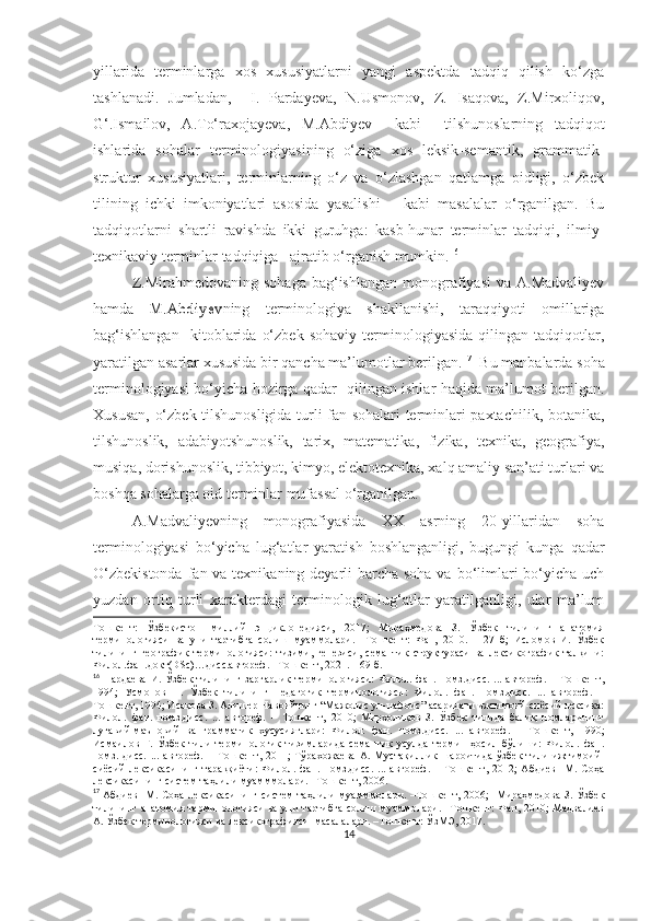 yillarida   terminlarga   xos   xususiyatlarni   yangi   aspektda   tadqiq   qilish   ko‘zga
tashlanadi.   Jumladan,     I.   Pardayeva,   N.Usmonov,   Z.   Isaqova,   Z.Mirxoliqov,
G‘.Ismailov,   A.To‘raxojayeva,   М . А bdiyev     kabi     tilshunoslarning   tadqiqot
ishlarida   sohalar   terminologiyasining   o‘ziga   xos   leksik-semantik,   grammatik-
struktur   xususiyatlari,   terminlarning   o‘z   va   o‘zlashgan   qatlamga   oidligi,   o‘zbek
tilining   ichki   imkoniyatlari   asosida   yasalishi       kabi   masalalar   o‘rganilgan.   Bu
tadqiqotlarni   shartli   ravishda   ikki   guruhga:   kasb-hunar   terminlar   tadqiqi,   ilmiy-
texnikaviy terminlar tadqiqiga   ajratib o‘rganish mumkin. 16  
Z.Mirahmedovaning  sohaga  bag‘ishlangan  monografiyasi   va A.Madvaliyev
hamda  М . А b d i y e v ning   terminologiya   shakllanishi,   taraqqiyoti   omillariga
bag‘ishlangan     kitoblarida   o‘zbek   sohaviy   terminologiyasida   qilingan   tadqiqotlar,
yaratilgan asarlar xususida bir qancha ma’lumotlar berilgan. 17
   Bu manbalarda soha
terminologiyasi bo‘yicha hozirga qadar   qilingan ishlar haqida ma’lumot berilgan.
Xususan, o‘zbek tilshunosligida turli fan sohalari terminlari paxtachilik, botanika,
tilshunoslik,   adabiyotshunoslik,   tarix,   matematika,   fizika,   texnika,   geografiya,
musiqa, dorishunoslik, tibbiyot, kimyo, elektotexnika, xalq amaliy san’ati turlari va
boshqa sohalarga oid terminlar mufassal o‘rganilgan.
A.Madvaliyev ning   monografiyasida   XX   asrning   20-yillaridan   soha
terminologiyasi   bo‘yicha   lug‘atlar   yaratish   boshlanganligi,   bugungi   kunga   qadar
O‘zbekistonda  fan va texnikaning deyarli  barcha soha va bo‘limlari bo‘yicha uch
yuzdan   ortiq   turli   xarakterdagi   terminologik   lug‘atlar   yaratilganligi,   ular   ma’lum
Тошкент:   Ўзбекистон   миллий   энциклопедияси,   2017;   Мираҳмедова   З.   Ўзбек   тилининг   анатомия
терминологияси   ва   уни   тартибга   солиш   муаммолари.   –Тошкент:   Фан,   2010.   –127   б;   Исломов   И.   Ўзбек
тилининг   географик   терминологияси:   тизими,   генезиси,   семантик   структураси   ва   лексикографик   талқини:
Филол.фан.докт(DSc)…дисс.автореф. –Тошкент, 2021. – 69 б.
16
 
Пардаева   И.   Ўзбек   тилининг   заргарлик   терминологияси:   Филол.   фан.   номз.дисс.   ...   автореф.   –   Тошкент,
1994;   Усмонов   Н.   Ўзбек   тилининг   педагогик   терминологияси:   Филол.   фан.   номз.дисс.   ...   автореф.   –
Тошкент, 1994; Исақова З. Алишер Навоийнинг “Мажолис ун-нафоис” асаридаги ижтимоий-сиёсий лексика:
Филол.   фан.   номз.дисс.   ...   автореф.   –   Тошкент,   2010;   Мирхолиқов   З.   Ўзбек   тилида   балиқ   номларининг
луғавий-маъновий   ва   грамматик   хусусиятлари:   Филол.   фан.   номз.дисс.   ...   автореф.   –   Тошкент,   1990;
Исмаилов   Ғ.   Ўзбек   тили   терминологик   тизимларида   семантик   усулда   термин   ҳосил   бўлиши:   Филол.   фан.
номз.   дисс.   ...   автореф.   –   Тошкент,   2011;   Тўрахожаева   А.   Мустақиллик   шароитида   ўзбек   тили   ижтимоий-
сиёсий   лексикасининг   тараққиёти:   Филол.   фан.   номз.дисс.   ...   автореф.   –   Тошкент,   2012;   Абдиев     М.   Соҳа
лексикасининг систем таҳлили муамммолари. –Тошкент, 2006.  
17
 
Абдиев    М. Соҳа лексикасининг систем  таҳлили  муамммолари.  –Тошкент, 2006;    Мираҳмедова  З. Ўзбек
тилининг анатомия терминологияси ва уни тартибга солиш муаммолари. –Тошкент: Фан, 2010; Мадвалиев
А. Ўзбек терминологияси ва лексикографияси  масалалари. –Тошкент: ЎзМЭ, 2017.
14 