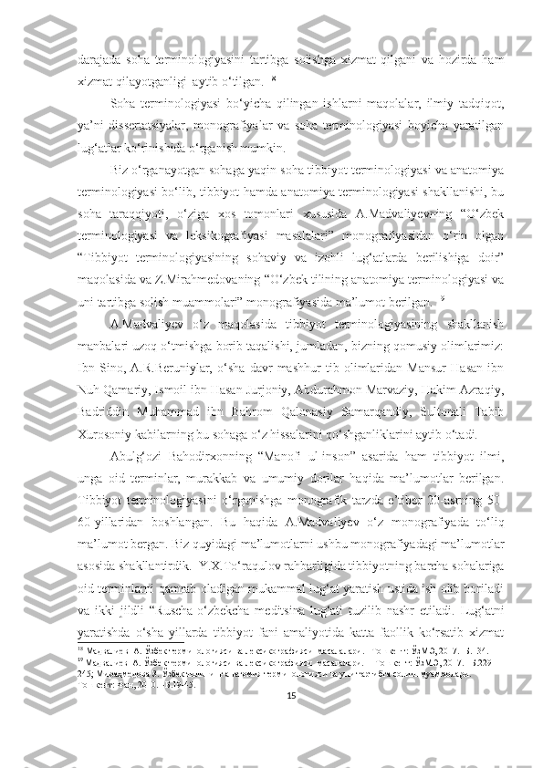 darajada   soha   terminologiyasini   tartibga   solishga   xizmat   qilgani   va   hozirda   ham
xizmat qilayotganligi  aytib o‘tilgan.  18
Soha   terminologiyasi   bo‘yicha   qilingan   ishlarni   maqolalar,   ilmiy   tadqiqot,
ya’ni   dissertatsiyalar,   monografiyalar   va   soha   terminologiyasi   boyicha   yaratilgan
lug‘atlar ko‘rinishida o‘rganish mumkin.  
Biz o‘rganayotgan sohaga yaqin soha tibbiyot terminologiyasi va anatomiya
terminologiyasi bo‘lib, tibbiyot hamda anatomiya terminologiyasi shakllanishi, bu
soha   taraqqiyoti,   o‘ziga   xos   tomonlari   xususida   A.Madvaliyevning   “O‘zbek
terminologiyasi   va   leksikografiyasi   masalalari”   monografiyasidan   o‘rin   olgan
“Tibbiyot   terminologiyasining   sohaviy   va   izohli   lug‘atlarda   berilishiga   doir”
maqolasida va Z.Mirahmedovaning “O‘zbek tilining anatomiya terminologiyasi va
uni tartibga solish muammolari” monografiyasida ma’lumot berilgan.  19
А.Мadvaliyev   o‘z   maqolasida   tibbiyot   terminologiyasining   shakllanish
manbalari uzoq o‘tmishga borib taqalishi, jumladan, bizning qomusiy olimlarimiz:
Ibn   Sino,   A.R.Beruniylar,   o‘sha   davr   mashhur   tib   olimlaridan   Mansur   Hasan   ibn
Nuh Qamariy, Ismoil ibn Hasan Jurjoniy, Abdurahmon Marvaziy, Hakim Azraqiy,
Badriddin   Muhammad   ibn   Bahrom   Qalonasiy   Samarqandiy,   Sultonali   Tabib
Xurosoniy kabilarning bu sohaga o‘z hissalarini qo‘shganliklarini aytib o‘tadi.  
Abulg‘ozi   Bahodirxonning   “Manofi   ul-inson”   asarida   ham   tibbiyot   ilmi,
unga   oid   terminlar,   murakkab   va   umumiy   dorilar   haqida   ma’lumotlar   berilgan.
Tibbiyot   terminologiyasini   o‘rganishga   monografik   tarzda   e’tibor   20-asrning   50-
60-yillaridan   boshlangan.   Bu   haqida   A.Madvaliyev   o‘z   monografiyada   to‘liq
ma’lumot bergan. Biz quyidagi ma’lumotlarni ushbu monografiyadagi ma’lumotlar
asosida shakllantirdik.    Y.X.To‘raqulov rahbarligida tibbiyotning barcha sohalariga
oid terminlarni qamrab oladigan mukammal lug‘at yaratish ustida ish olib boriladi
va   ikki   jildli   “Ruscha-o‘zbekcha   meditsina   lug‘ati   tuzilib   nashr   etiladi.   Lug‘atni
yaratishda   o‘sha   yillarda   tibbiyot   fani   amaliyotida   katta   faollik   ko‘rsatib   xizmat
18
  Мадвалиев  А. Ўзбек терминологияси ва лексикографияси  масалалари. –Тошкент: ЎзМЭ, 2017. –Б.134.
19
 
Мадвалиев  А. Ўзбек терминологияси ва лексикографияси  масалалари.  – Тошкент: ЎзМЭ, 2017. –Б.229-
245; Мираҳмедова З. Ўзбек тилининг анатомия терминологияси ва уни тартибга солиш муаммолари.  –
Тошкент: Фан, 2010. –Б.19-45.
15 