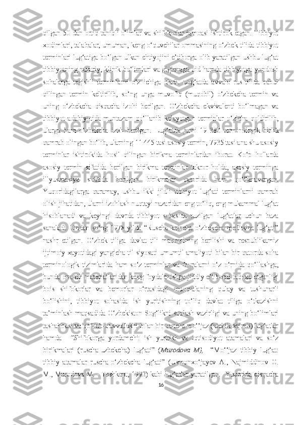 qilgan 50 dan ortiq taniqli  olimlar va shifokorlar  jamoasi  ishtirok etgan. Tibbiyot
xodimlari, talabalar, umuman, keng o‘quvchilar ommasining o‘zbek tilida tibbiyot
terminlari lug‘atiga bo‘lgan ulkan ehtiyojini e’tiborga olib yaratilgan ushbu lug‘at
tibbiyotning nazariy, klinik bo‘limlari va gigienaga oid hamda tibbiyotga yondosh
sohalarga   tegishli   terminlarni   o‘z   ichiga   oladi.   Lug‘atda   avvalo   rus   tilida   qabul
qilingan   termin   keltirilib,   so‘ng   unga   muvofiq   (muqobil)   o‘zbekcha   termin   va
uning   o‘zbekcha   qisqacha   izohi   berilgan.   O‘zbekcha   ekvivalenti   bo‘lmagan   va
tibbiyot   adabiyotida   muntazam   qo‘llanib   kelayotgan   terminlar   o‘zicha   qoldirilib,
ularga   ham   o‘zbekcha   izoh   berilgan.   Lug‘atda   jami   19   380   terminologik   birlik
qamrab olingan bo‘lib, ularning 11 445 tasi asosiy termin, 7935 tasi ana shu asosiy
terminlar   ishtirokida   hosil   qilingan   birikma   terminlardan   iborat.   Ko‘p   hollarda
asosiy   termin   sifatida   berilgan   birikma   terminlar   takror   holda,   asosiy   terminga
illyustratsiya   sifatida   berilgan   birikmalar   qatorida   ham   qo‘llanavergan.
Yuqoridagilarga   qaramay,   ushbu   ikki   jildli   tibbiyot   lug‘ati   terminlarni   qamrab
olish jihatidan, ularni izohlash nuqtayi nazaridan eng to‘liq, eng mukammal lug‘at
hisoblanadi   va   keyingi   davrda   tibbiyot   sohasida   tuzilgan   lug‘atlar   uchun   baza
sanaladi.   Undan   so‘ng   1978-yilda   “Ruscha-latincha-o‘zbekcha   meditsina   lug‘ati”
nashr   etilgan.   O‘zbek   tiliga   davlat   tili   maqomining   berilishi   va   respublikamiz
ijtimoiy xayotidagi yangicha til siyosati umumtil amaliyoti bilan bir qatorda soha
terminologik   tizimlarida   ham   so‘z-terminlar   va   iboralarni   o‘z   o‘rnida   qo‘llashga,
bunda ona tili materiallaridan keng foydalanishga jiddiy e’tiborni taqozo etganligi
bois   shifokorlar   va   bemorlar   o‘rtasidagi   muomalaning   qulay   va   tushunarli
bo‘lishini,   tibbiyot   sohasida   ish   yuritishning   to‘liq   davlat   tiliga   o‘tkazishni
ta’minlash  maqsadida  O‘zbekiston  Sog‘likni  saqlash  vazirligi  va uning bo‘limlari
tashabbusi va qo‘llab-quvvatlashi bilan bir qancha mo‘‘jaz (kichik xajmli) lug‘atlar
hamda     “S hifokorga   yordamchi:   ish   yuritish   va   iqtisodiyot   atamalari   va   so‘z
birikmalari   (ruscha-uzbekcha)   lug‘ati”   ( Murodova   M),     “Mo‘‘jaz   tibbiy   lug‘at:
tibbiy   atamalar   ruscha-o‘zbekcha   lug‘ati”   ( Usmonxo‘jayev   A.,   Najmiddinov   O.
M., Murodova M.   - Toshkent, 1992)   kabi lug‘atlar yaratilgan.    Yuqorida qisqacha
16 