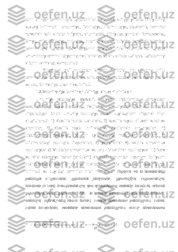 tahlil qilingan terminologik lug‘atlar bilan bir qatorda so‘nggi yillarda tibbiyotning
xususiy   bo‘limlari   -   anatomiya,   fiziologiya,   oftalmologiya,   akusherlik,   bemorlar
parvarishi   kabi   sohalar   bo‘yicha,   shuningdek,   tibbiyotga   yondosh   farmatsevtika,
kimyo,   mikrobiologiya,   biologiya,   botanika   sohalari   bo‘yicha   ham   turli   hajmdagi
terminologik   lug‘atlar   nashr   etilganini   ta’kidlab   o‘tish   joiz.   Ushbu   lug‘atlar
umumtibbiy terminologiyaning rivojlanishiga va shu sohada tuzilajak lug‘atlarning
sifatini oshirishga xizmat qiladi.
    Yiqoridagi   ma’lumotlardan   ko‘rinib   turibdiki,   bir   sohaning   to‘liq
terminologik lug‘ati yaratilsa, o‘sha soha egalariga, nafaqat shu soha egalari, balki
xalqqa, fan rivojiga ulkan hissa bo‘ladi. 
1.3.Veterinariya terminlar tizimiga kiruvchi birliklar 
Umumiy   patologiya   asoslari.   Hayvon   organizmida   uchraydigan
kasalliklarning   paydo   bo‘lishi,   rivojlanish   qonuniyatlari   hamda   oqibatini
o‘rganadigan   fandir.   Umumiy   patologiya   asosan   quyidagilarni   o‘rganish   bilan
shug‘ullanadi.   1)   Kasallik   haqida   tushuncha;   2)   kasallik   paydo   qiluvchi   sabab   va
sharoitlar;   3)   Kasallik   paydo   bo‘lishi   va   rivojlanishi   qonuniyatlari.   4)
organizmning   reaktivligi;   5)   qon   aylanishining   mahalliy   buzulishlari;   6)
to‘qimalardagi   patologik   o‘zgarishlar;   7)   yallig‘lanish   8)   issiqlik   almashinuv
patologiyasi 9) Moddalar almashinuvi va oziq o‘zlashtirish patologiyasi 10) Nerv
va   ichki   sekretsiya   bezlari   (endokrin)   sistemasi   tomonidan   organizm   faoliyatini
boshqarishning   izdan   chiqish   va   boshqalar. 20
  U   o‘z   ichida   turli   kasalliklarga
bo‘linadi   va   quyidagi   terminlar   bilan   nomlanadi:   Hujayra   va   to‘qimalardagi
patologik   o‘zgarishlar,   gipobiotik   jarayonlar,   gipertrofiya,   regeneratsiya,
blastoma (o‘sma), transplantatsiya, qon aylanishining mahalliy buzulishi, arterial
gepiremiya,   venoz   gepremiya,   staz,     to‘qimalar   kamqonligi,   qon   oqish,   tromboz,
emboliya,   infarkt,yallig‘lanish   turlari,   issiqlik   almashinuv   patologiyasi,   isitma,
isitma   bosqichlari,   moddalar   almashinuvi   patologiyasi,   asosiy   almashinuvni
20
  Шопўлатов Ж. Ветеринария асослари. –Тошкент: Меҳнат, 1993. –  Б.6 .
17 