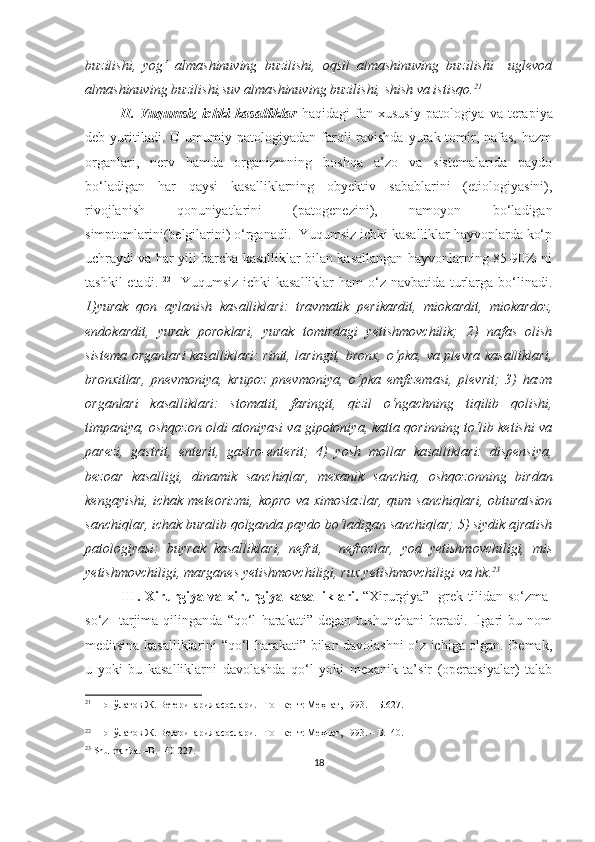 buzilishi,   yog‘   almashinuving   buzilishi,   oqsil   almashinuving   buzilishi     uglevod
almashinuving buzilishi,suv almashinuving buzilishi, shish va istisqo. 21
 
II.  Yuqumsiz   ichki  kasalliklar   haqidagi  fan   xususiy  patologiya  va terapiya
deb  yuritiladi.  U  umumiy  patologiyadan  farqli   ravishda   yurak-tomir,  nafas,   hazm
organlari,   nerv   hamda   organizmning   boshqa   a’zo   va   sistemalarida   paydo
bo‘ladigan   har   qaysi   kasalliklarning   obyektiv   sabablarini   (etiologiyasini),
rivojlanish   qonuniyatlarini   (patogenezini),   namoyon   bo‘ladigan
simptomlarini(belgilarini) o‘rganadi.  Yuqumsiz ichki kasalliklar hayvonlarda ko‘p
uchraydi va har yili barcha kasalliklar bilan kasallangan hayvonlarning 85-90% ni
tashkil  etadi.   22
   Yuqumsiz ichki kasalliklar  ham  o‘z navbatida turlarga bo‘linadi.
1)yurak   qon   aylanish   kasalliklari:   travmatik   perikardit,   miokardit,   miokardoz,
endokardit,   yurak   poroklari,   yurak   tomirdagi   yetishmovchilik;   2)   nafas   olish
sistema organlari  kasalliklari: rinit, laringit, bronx, o‘pka, va plevra kasalliklari,
bronxitlar,   pnevmoniya,   krupoz   pnevmoniya,   o‘pka   emfizemasi,   plevrit;   3)   hazm
organlari   kasalliklari:   stomatit,   faringit,   qizil   o‘ngachning   tiqilib   qolishi,
timpaniya, oshqozon oldi atoniyasi va gipotoniya, katta qorinning to‘lib ketishi va
parezi,   gastrit,   enterit,   gastro-enterit;   4)   yosh   mollar   kasalliklari:   dispensiya,
bezoar   kasalligi,   dinamik   sanchiqlar,   mexanik   sanchiq,   oshqozonning   birdan
kengayishi, ichak meteorizmi, kopro va ximostazlar, qum sanchiqlari, obturatsion
sanchiqlar, ichak buralib qolganda paydo bo‘ladigan sanchiqlar; 5) siydik ajratish
patologiyasi:   buyrak   kasalliklari,   nefrit,     nefrozlar,   yod   yetishmovchiligi,   mis
yetishmovchiligi, marganes yetishmovchiligi, rux yetishmovchiligi va hk. 23
III.   Xirurgiya   va xirurgiya kasalliklari.   “Xirurgiya”   grek tilidan   so‘zma-
so‘z     tarjima   qilinganda   “qo‘l   harakati”   degan   tushunchani   beradi.   Ilgari   bu   nom
meditsina kasalliklarini “qo‘l harakati” bilan davolashni o‘z ichiga olgan. Demak,
u   yoki   bu   kasalliklarni   davolashda   qo‘l   yoki   mexanik   ta’sir   (operatsiyalar)   talab
21
 Шопўлатов Ж. Ветеринария асослари. –Тошкент: Меҳнат, 1993. –  Б.627 .
22
 Шопўлатов Ж. Ветеринария асослари. –Тошкент: Меҳнат, 1993. –  Б.140 .
23
 Shu manba. –B. 140-227.
18 