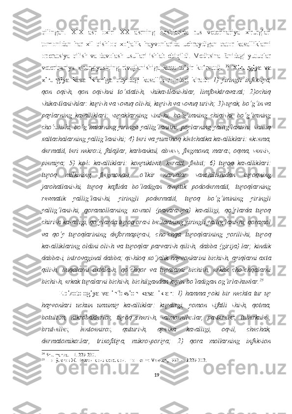 qilingan.   XIX   asr   oxiri   XX   asrning   boshlarida   rus   veterinariya   xirurglari
tomonidan   har   xil   qishloq   xo‘jalik   hayvonlarida   uchraydigan   qator   kasalliklarni
operatsiya   qilish   va   davolash   usullari   ishlab   chiqildi.  Meditsina   fanidagi   yutuqlar
veterinariya   xirurgiyasining   rivojlanishiga   katta   ta’sir   ko‘rsatdi.   24
  Xirurgiya   va
xirurgiya   kasalliklariga   quyidagi   kasallik   nomlari   kiradi:   1)   yiringli   infeksiya,
qon   oqish,   qon   oqishni   to‘xtatish,   shikastlanishlar,   limfoektravazat;   2)ochiq
shikastlanishlar: kuyish va sovuq olishi, kuyish va sovuq urish; 3)suyak, bo‘g‘in va
paylarning   kasalliklari:   suyaklarning   sinishi,   bo‘g‘imning   chiqishi,   bo‘g‘imning
cho‘zilishi, bo‘g‘imlarning yiringli yallig‘lanishi, poylarning yallig‘lanishi, shilliq
xaltachalarning yallig‘lanishi; 4) teri va yumshoq kletchatka kasalliklari: ekzema,
dermatit, teri nekrozi, falajlar, karbankul, absess, flegmona, maraz, oqma, sensis,
piemiya;   5)   ko‘z   kasalliklari:   konyuktivit,   keratit,   flebit;   6)   tuyoq   kasalliklari:
tuyoq   milkining   flegmonasi,   o‘tkir   narsalar   sanchilishidan   tuyoqning
jarohatlanishi,   tuyoq   kaftida   bo‘ladigan   aseptik   pododermatit,   tuyoqlarning
revmatik   yallig‘lanishi,   yiringli   podermatit,   tuyoq   bo‘g‘imining   yiringli
yallig‘lanishi,   qoramollarning   xosmol   (panarasiya)   kasalligi,   qo‘ylarda   tuyoq
chirish kasalligi, qo‘ylarda tuyoq orasi bezlarining yiringli yallig‘lanishi, qoramol
va   qo‘y   tuyoqlarining   deformapiyasi,   cho‘chqa   tuyoqlarining   yorilishi,   tuyoq
kasalliklaring  oldini  olish  va  tuyoqlar  parvarish  qilish,  dabba (girija)  lar;   kindik
dabbasi, introvaginal dabba; qishloq xo‘jalik hayvonlarini bichish, ayiqlarni axta
qilish,   buqalarni   axtalash,   qo‘chqor   va   tuyalarni   bichish,   erkak   cho‘chqalarni
bichish, erkak tuyalarni bichish, bichilgandan keyin bo‘ladigan og‘irlashuvlar. 25
Epizotologiya   va   infeksion   kasalliklar :   1)   hamma   yoki   bir   nechta   tur   uy
hayvonlari   uchun   umumiy   kasalliklar:   kuydirgi,   yomon   sifatli   shish,   qotma,
botulizm,   nikrobakterioz,   tuyoq   cherish,   salmonellezlar,   pasterelez,   tuberkulez,
brutsellez,   lentoeniroz,   quturish,   ayeska   kasalligi,   oqsil,   chechak,
dermatomikozlar,   trixofitiya,   mikrosporiya;   2)   qora   mollarning   infeksion
24
 Shu manba. –B. 229-230.
25
 Шопўлатов Ж. Ветеринария асослари. –Тошкент: Меҳнат, 1993. –  Б.229-302 .
19 