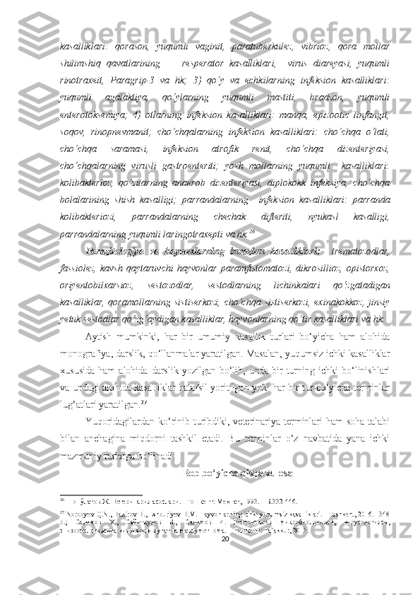 kasalliklari:   qorason,   yuqumli   vaginit,   paratuberkulez,   vibrioz,   qora   mollar
shilimshiq   qavatlarining         resperator   kasalliklari,     virus   diareyasi,   yuqumli
rinotraxeit,   Paragrip-3   va   hk;   3)   qo‘y   va   echkilarning   infeksion   kasalliklari:
yuqumli   agalaktiya,   qo‘ylarning   yuqumli   mastiti,   bradzon,   yuqumli
enterotoksemiya;   4)   otlarning   infeksion   kasalliklari:   manqa,   epizootic   linfangit,
soqov,   rinopnevmanit;   cho‘chqalarning   infeksion   kasalliklari:   cho‘chqa   o‘lati,
cho‘chqa   saramasi,   infeksion   atrofik   renit,   cho‘chqa   dizenteriyasi,
cho‘chqalarning   virusli   gastroenteriti;   yosh   mollarning   yuqumli     kasalliklari:
kolibakterioz,   qo‘zilarning   anaerob   dizenteriyasi,   diplokokk   infeksiya,   cho‘chqa
bolalarining   shish   kasalligi;   parrandalarning     infeksion   kasalliklari:   parranda
kolibakteriozi,   parrandalarning   chechak   difteriti,   nyukasl   kasalligi,
parrandalarning yuqumli laringotraxepti va hk. 26
Parazitologiya   va   hayvonlarning   invazion   kasalliklari:     trematozodlar,
fassiolez,   kavsh   qaytaruvchi   hayvonlar   paramfistomatozi,   dikrosillioz,   opistorxoz,
oriyentobilxarsioz,   sestozodlar,   sestodlarning   lichinkalari   qo‘zgatadigan
kasalliklar,  qoramollarning   sistiserkozi,   cho‘chqa  sistiserkozi,  exinakokkoz,   jinsiy
yetuk sestodlar qo‘zg‘aydigan kasalliklar, hayvonlarning qo‘tir kasalliklari va hk.
Aytish   mumkinki,   har   bir   umumiy   kasallik   turlari   bo‘yicha   ham   alohida
monografiya, darslik, qo‘llanmalar yaratilgan. Masalan, yuqumsiz ichki kasalliklar
xususida   ham   alohida   darslik   yozilgan   bo‘lib,   unda  bir   turning  ichki   bo‘linishlari
va undagi alohida kasalliklar batafsil yoritilgan yoki har bir tur bo‘yicha terminlar
lug‘atlari yaratilgan. 27
 
Yuqoridagilardan ko‘rinib turibdiki, veterinariya terminlari  ham  soha talabi
bilan   anchagina   miqdorni   tashkil   etadi.   Bu   terminlar   o‘z   navbatida   yana   ichki
mazmuniy turlarga bo‘linadi. 
Bob bo‘yicha qisqa xulosa
26
 Шопўлатов Ж. Ветеринария асослари. –Тошкент: Меҳнат, 1993. –  Б.332-446 .
27
 Norboyev Q.N., Bakirov B., Eshburiyev B.M. Hayvonlarning ichki yuqumsiz kasalliklari. –Toshkent, 2016. –348
b.;   Салимов   Х. ,   Сайитқулов   Б. ,   Салимов   И.   Ветеринария   микробиологияси,   вирусологияси,
эпизоотологиясига оид изоҳли луғат ва маълумотнома .  – Тошкент: Tafakkur, 2013.
20 