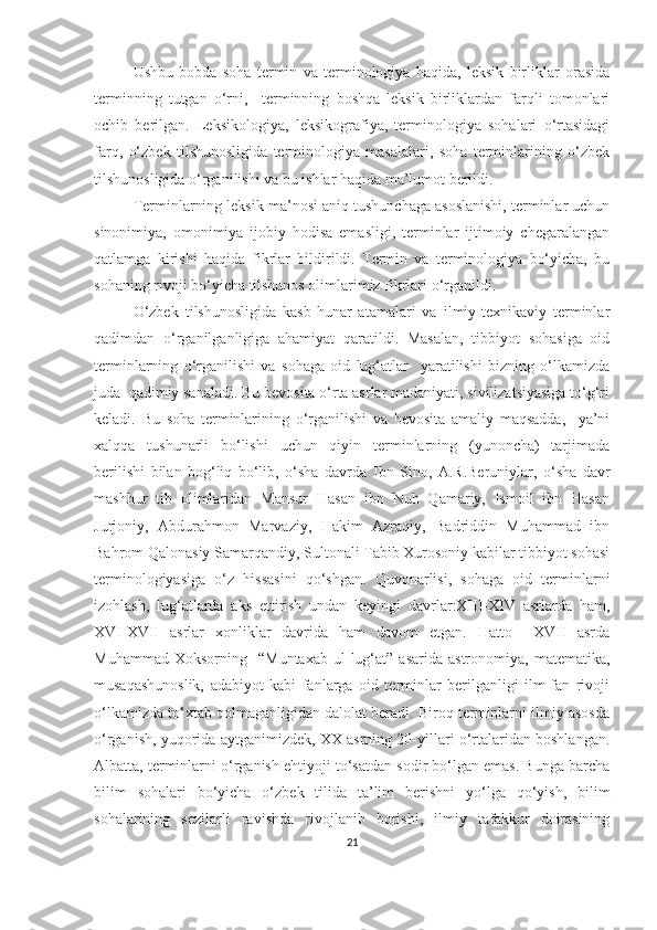 Ushbu   bobda   soha   termin   va   terminologiya   haqida,   leksik   birliklar   orasida
terminning   tutgan   o‘rni,     terminning   boshqa   leksik   birliklardan   farqli   tomonlari
ochib   berilgan.   Leksikologiya,   leksikografiya,   terminologiya   sohalari   o‘rtasidagi
farq,   o‘zbek   tilshunosligida   terminologiya   masalalari,   soha   terminlarining   o‘zbek
tilshunosligida o‘rganilishi va bu ishlar haqida ma’lumot berildi.
Terminlarning leksik ma’nosi aniq tushunchaga asoslanishi, terminlar uchun
sinonimiya,   omonimiya   ijobiy   hodisa   emasligi,   terminlar   ijtimoiy   chegaralangan
qatlamga   kirishi   haqida   fikrlar   bildirildi.   Termin   va   terminologiya   bo‘yicha,   bu
sohaning rivoji bo‘yicha tilshunos olimlarimiz fikrlari o‘rganildi.
O‘zbek   tilshunosligida   kasb-hunar   atamalari   va   ilmiy-texnikaviy   terminlar
qadimdan   o‘rganilganligiga   ahamiyat   qaratildi.   Masalan,   tibbiyot   sohasiga   oid
terminlarning   o‘rganilishi   va   sohaga   oid   lug‘atlar     yaratilishi   bizning   o‘lkamizda
juda  qadimiy sanaladi. Bu bevosita o‘rta asrlar madaniyati, sivilizatsiyasiga to‘g‘ri
keladi.   Bu   soha   terminlarining   o‘rganilishi   va   bevosita   amaliy   maqsadda,     ya’ni
xalqqa   tushunarli   bo‘lishi   uchun   qiyin   terminlarning   (yunoncha)   tarjimada
berilishi   bilan   bog‘liq   bo‘lib,   o‘sha   davrda   Ibn   Sino,   A.R.Beruniylar,   o‘sha   davr
mashhur   tib   olimlaridan   Mansur   Hasan   ibn   Nuh   Qamariy,   Ismoil   ibn   Hasan
Jurjoniy,   Abdurahmon   Marvaziy,   Hakim   Azraqiy,   Badriddin   Muhammad   ibn
Bahrom Qalonasiy Samarqandiy, Sultonali Tabib Xurosoniy kabilar tibbiyot sohasi
terminologiyasiga   o‘z   hissasini   qo‘shgan.   Quvonarlisi,   sohaga   oid   terminlarni
izohlash,   lug‘atlarda   aks   ettirish   undan   keyingi   davrlar:XIII-XIV   asrlarda   ham,
XVI-XVII   asrlar   xonliklar   davrida   ham   davom   etgan.   Hatto     XVII   asrda
Muhammad   Xoksorning     “Muntaxab   ul-lug‘at”   asarida   astronomiya,   matematika,
musaqashunoslik,   adabiyot   kabi   fanlarga   oid   terminlar   berilganligi   ilm-fan   rivoji
o‘lkamizda to‘xtab qolmaganligidan dalolat beradi. Biroq terminlarni ilmiy asosda
o‘rganish, yuqorida aytganimizdek, XX asrning 20-yillari o‘rtalaridan boshlangan.
Albatta, terminlarni o‘rganish ehtiyoji to‘satdan sodir bo‘lgan emas. Bunga barcha
bilim   sohalari   bo‘yicha   o‘zbek   tilida   ta’lim   berishni   yo‘lga   qo‘yish,   bilim
sohalarining   sezilarli   ravishda   rivojlanib   borishi,   ilmiy   tafakkur   doirasining
21 