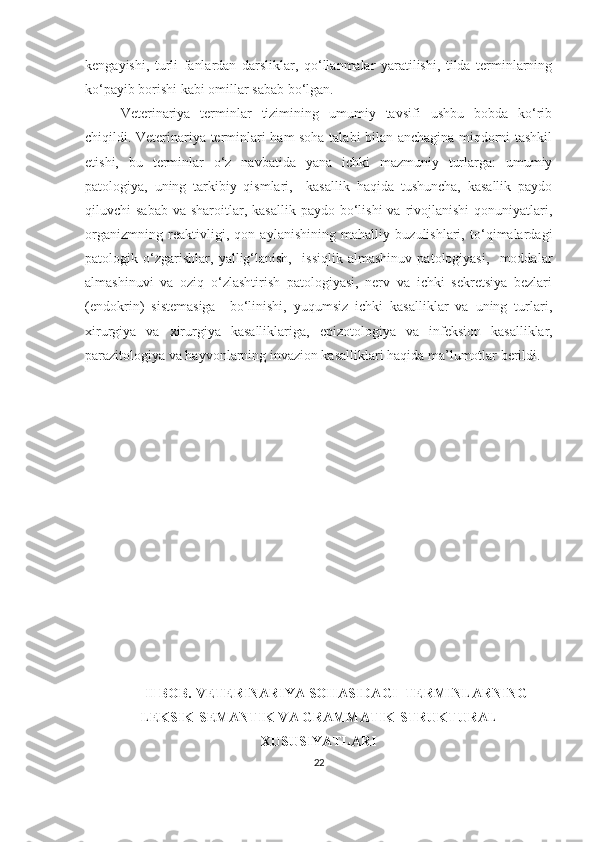 kengayishi,   turli   fanlardan   darsliklar,   qo‘llanmalar   yaratilishi,   tilda   terminlarning
ko‘payib borishi kabi omillar sabab bo‘lgan. 
Veterinariya   terminlar   tizimining   umumiy   tavsifi   ushbu   bobda   ko‘rib
chiqildi. Veterinariya terminlari ham soha talabi bilan anchagina miqdorni tashkil
etishi,   bu   terminlar   o‘z   navbatida   yana   ichki   mazmuniy   turlarga:   umumiy
patologiya,   uning   tarkibiy   qismlari,     kasallik   haqida   tushuncha,   kasallik   paydo
qiluvchi  sabab   va sharoitlar, kasallik   paydo bo‘lishi   va rivojlanishi   qonuniyatlari,
organizmning   reaktivligi,   qon   aylanishining   mahalliy   buzulishlari,   to‘qimalardagi
patologik   o‘zgarishlar,   yallig‘lanish,     issiqlik   almashinuv   patologiyasi,     moddalar
almashinuvi   va   oziq   o‘zlashtirish   patologiyasi,   nerv   va   ichki   sekretsiya   bezlari
(endokrin)   sistemasiga     bo‘linishi,   yuqumsiz   ichki   kasalliklar   va   uning   turlari,
xirurgiya   va   xirurgiya   kasalliklariga,   epizotologiya   va   infeksion   kasalliklar,
parazitologiya va hayvonlarning invazion kasalliklari haqida ma’lumotlar berildi.  
II BOB. VETERINARIYA SOHASIDAGI  TERMINLARNING
LEKSIK-SEMANTIK VA GRAMMATIK-STRUKTURAL
XUSUSIYATLARI
22 