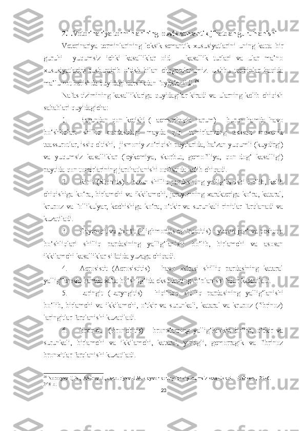 2.1.Veterinariya terminlarining leksik-semantik jihatdan guruhlanishi 
Veterinariya   terminlarining   leksik-semantik   xususiyatlarini   uning   katta   bir
guruhi     yuqumsiz   ichki   kasalliklar   oid       kasallik   turlari   va   ular   ma’no
xususiyatlarini   tushuntirib   o‘tish   bilan   chegaralanamiz.   Ushbu   terminlar   haqida
ma’lumot berishda quyidagi darslikdan foydalanildi. 28
Nafas   tizimining   kasalliklariga   quyidagilar   kiradi   va   ularning   kelib   chiqish
sabablari quyidagicha: 
1. Burundan   qon   ketishi   ( Haemarrhagia   narum )   –   burun   hamda   havo
b o‘ shliqlari   shilliq   pardasidagi   mayda   qon   tomirlarining   asosan   mexanik
ta as s u rotlar, issiq eltishi,    jismoniy zo‘riqish paytlarida, ba’zan yuqumli (kuydirgi)
va   yuqumsiz   kasalliklar   (leykemiya,   skorbut,   gemofiliya,   qon-dog‘   kasalligi)
paytida qon tomirlarining jarohatlanishi oqibatida  kelib chiqadi .
2. Rinit   ( Rhinitis )   - burun shilliq pardasining yallig‘lanishi  bo‘lib, kelib
chiqishiga   ko‘ra,   birlamchi   va   ikkilamchi,   jarayonning   xarakteriga   ko‘ra ,   kataral,
krupoz   va   follikulyar,   kechishiga   ko‘ra ,   o‘tkir   va   surunkali   rinitlar   farqlanadi   va
kuzatiladi.
3. Gaymorit va frontit ( Highmoritis et Frontitis )  - yuqori jag‘ va peshona
bo‘shliqlari   shilliq   pardasining   yallig‘lanishi   bo‘lib,   birlamchi   va   asosan
ikkilamchi kasalliklar sifatida yuzaga chiqadi.
4. Aerosistit   (Aerosistitis)   -   havo   xaltasi   shilliq   pardasining   kataral
yallig‘lanishi hamda xalta bo‘shlig‘ida eksudatning to‘planishi bilan kuzatiladi. 
5. Laringit   (Laryngitis)   -   hiqildoq   shilliq   pardasining   yallig‘lanishi
bo‘lib,   birlamchi   va   ikkilamchi,   o‘tkir   va   surunkali,   kataral   va   krupoz   (fibrinoz)
laringitlar farqlanishi kuzatiladi.
6. Bronxit     (Bronchitis)   -   bronxlarning   yallig‘lanishi   bo‘lib,   o‘tkir   va
surunkali,   birlamchi   va   ikkilamchi,   kataral,   yiringli,   gemorragik   va   fibrinoz
bronxitlar farqlanishi kuzatiladi. 
28
 Norboyev Q.N., Bakirov B., Eshburiyev B.M. Hayvonlarning ichki yuqumsiz kasalliklari. –Toshkent,  2016. – 
348 b.
23 