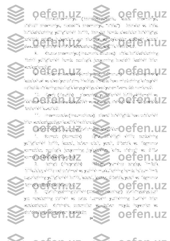 7. Bronxopnevmoniya   (Bronchopneumonia,   kataral   pnevmoniya,
o‘choqli   pnevmoniya,   nospesifik   pnevmoniya,   “ o‘pka ” )   -   bronxlar   va   o‘pka
bo‘lakchalarining   yallig‘lanishi   bo‘lib,   bronxlar   hamda   alveolalar   bo‘shlig‘iga
tarkibida   epiteliy   h ujayralari,   qon   plazmasi   va   leykositlar   saqlovchi   kataral
ekssudatning to‘planishi bilan xarakterlanadigan kasallik hisoblanadi. 
8. Krupoz pnevmoniya   (Pneumonia crouposa) - o‘pka bo‘lakchalarining
fibrinli   yallig‘lanishi   hamda   patologik   jarayonning   bosqichli   kechishi   bilan
xarakterlanadi. 
9. O‘pka   emfizemasi   (Emphysema   pulmonum)   -   o‘pka   hajmining
kattalashuvi   va   alveolyar   to‘qima   hisobiga   o‘pkada   havo   miqdorining   ko‘payishi
oqibatida o‘pkaning patologik kengayishiga alveolyar emfizema deb nomlanadi. 
10. Plevrit   (Pleuritis)   -   plevraning   yallig‘lanishi   bo‘lib,   birlamchi   va
ikkilamchi,   quruq   va   eksudativ,   o‘tkir   va   surunkali,   o‘choqli   va   diffuz   plevritlar
farqlanishi kuzatiladi .
11. Pnevmotoraks   (Pneumothorax) - plevral bo‘shlig‘ida havo to‘planishi
bilan xarakterlanadigan kasallik hisoblanadi.
Og‘iz bo‘shlig‘i, halqum va qizilo‘ngach kasalliklari:
1. Stomatit   (Stomatitis)   -   og‘iz   bo‘shlig‘i   shilliq   pardasining
yallig‘lanishi   bo‘lib,   kataral,   ba’zan   aftali,   yarali,   difteritik   va   flegmonoz
stomatitlar,   patologik   jarayonning   joylashishiga   ko‘ra,   o‘choqli   va   diffuz
stomatitlar farqlanishi kuzatiladi
2. Faringit   (Pharyngitis)   -   halqum,   yumshoq   tanglay,   limfatik
follikulalar, shilliq osti to‘qimasi va yutinish muskullarining hamda halqum limfa
tugunlarining  yallig‘lanishi  bo‘lib,  kataral,  krupoz,  difteritik,  yarali   va  flegmonoz
faringitlar farqlanishi kuzatiladi.
3. Qizilo‘ngachning tiqilishi   (Obturatio oesophagi) - qizilo‘ngachga turli
yot   narsalarning   tiqilishi   va   oziqa   luqmasini   yutilishining   buzilishi   bilan
xarakterlanadi.   Ko‘pincha   qoramollar   va   ba’zan   mayda   hayvonlar   va
cho‘chqalarda uchraydigan kasallikdir. 
24 