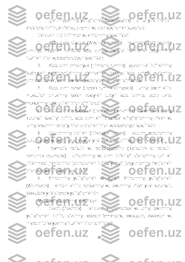 4. Qizilo‘ngachning   yallig‘lanishi   (Oesophagitis)   -   diffuz   yoki   o‘choqli
shakllarda bo‘lib, cho‘chqa, qoramol va otlar kasallanishi kuzatiladi.
Oshqozon oldi bo‘limlari va shirdonning kasalliklari
1. Katta   qorin   alkalozi   (Alcalosis   ruminis)   -   muhitning   (p h )   ishqoriy
tomonga   o‘zgarishi   oqibatida   katta   qorinda   oziqalar   hazmlanish   jarayonining
buzilishi bilan xarakterlanadigan kasallik dir . 
2. Katta qorin timpaniyasi  (Timpania ruminis) - gazlar hosil bo‘lishining
kuchayishi   va   chiqarilishining   qiyinlashishi   hisobiga   katta   qorinda   gazlarning
to‘planib qolishi, qorin devorining taranglashishi bilan ta’riflanadi. 
3. Katta   qorin   parezi   (Paresis   ruminis   abingestis)   -   uning   devori   silliq
muskullari   tonusining   keskin   pasayishi   tufayli   katta   qorinda   qattiq   oziqa
massasining turib qolishi bilan ta ’ riflanadi.
4. Katta   qorin   parakeratozi   (Parakeratosis   ruminis)   -   kavshovchilarning
surunkali   kasalligi   bo‘lib,   katta   qorin   shilliq   pardasi   so‘rg‘ichlarining   o‘sishi   va
uning kreatininli epiteliy bilan qoplanishi bilan xarakterlangan kasallikdir.  
5. Qatqorinning   tiqilishi   (Obstructio   omasis)   -   qatqorin   varaqlarining
quruqlashgan va qattiq oziqa massasi yoki qum bilan to‘lib qolishi hisoblanadi.
6. Travmatik   retikulit   va   retikuloperitonit   (Reticulitis   et   reticulo-
peritonitis   traumatica)   -   to‘rqorinning   va   qorin   bo‘shlig‘i   a’zolarining   turli   xil
o‘tkir metal  jismlar bilan jarohatlanishi  bo‘lib, yiringli jarayonlarning rivojlanishi
bilan xarakterlanadigan kasallikdir.
7. Shirdonning   yallig‘lanishi   va   siljishi.   Shirdonning   yallig‘lanishi
(Abomasitis)   -   shirdon   shilliq   pardasining   va   devorining   o‘tkir   yoki   surunkali,
ekssudativ yoki alterativ yallig‘lanishidir. 
Me’da va ichaklarning kasalliklari
1. Gastrit   (Gastiritis)   -   oshqozon   shilliq   pardasi   va   uning   devorining
yallig‘lanishi   bo‘lib,   a’zoning   sekretor-fermentativ,   evakuator,   ekskretor   va
inkretor funksiyasining buzilishi bilan  ta`riflanadi . 
25 