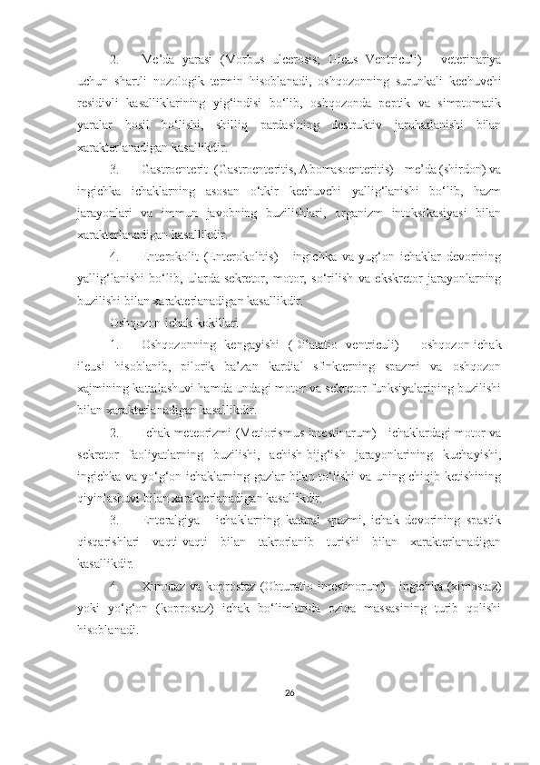 2. Me’da   yarasi   (Morbus   ulcerosis;   Ulcus   Ventriculi)   -   veterinariya
uchun   shartli   nozologik   termin   hisoblanadi,   oshqozonning   surunkali   kechuvchi
residivli   kasalliklarining   yig‘indisi   bo‘lib,   oshqozonda   peptik   va   simptomatik
yaralar   hosil   bo‘lishi,   shilliq   pardasining   destruktiv   jarohatlanishi   bilan
xarakterlanadigan kasallikdir. 
3. Gastroenterit   (Gastroenteritis, Abomasoenteritis) - me’da (shirdon) va
ingichka   ichaklarning   asosan   o‘tkir   kechuvchi   yallig‘lanishi   bo‘lib,   hazm
jarayonlari   va   immun   javobning   buzilishlari,   organizm   intoksikasiyasi   bilan
xarakterlanadigan kasallikdir. 
4. Enterokolit   (Enterokolitis)   -   ingichka   va   yug‘on   ichaklar   devorining
yallig‘lanishi   bo‘lib,   ularda   sekretor,   motor,   so‘rilish   va   ekskretor   jarayonlarning
buzilishi bilan xarakterlanadigan kasallikdir. 
Oshqozon-ichak kokillari
1. Oshqozonning   kengayishi   (Dilatatio   ventriculi)   -   oshqozon-ichak
ileusi   hisoblanib,   pilorik   ba’zan   kardial   sfinkterning   spazmi   va   oshqozon
xajmining kattalashuvi hamda undagi motor va sekretor funksiyalarining buzilishi
bilan xarakterlanadigan kasallik dir .
2. Ichak meteorizmi   (Metiorismus intestinarum) - ichaklardagi motor va
sekretor   faoliyatlarning   buzilishi,   achish-bijg‘ish   jarayonlarining   kuchayishi,
ingichka va yo‘g‘on ichaklarning gazlar bilan to‘lishi  va uning chiqib ketishining
qiyinlashuvi bilan xarakterlanadigan kasallikdir. 
3. Enteralgiya   -   ichaklarning   kataral   spazmi,   ichak   devorining   spastik
qisqarishlari   vaqti-vaqti   bilan   takrorlanib   turishi   bilan   xarakterlanadigan
kasallikdir. 
4. Ximotaz va  koprostaz   (Obturatio  intestinorum)   -  ingichka  (ximostaz)
yoki   yo‘g‘on   (koprostaz)   ichak   bo‘limlarida   oziqa   massasining   turib   qolishi
hisoblanadi.
26 