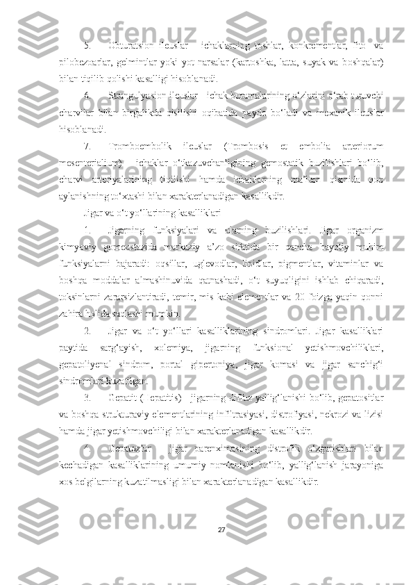 5. Obturatsion   ileuslar   -   ichaklarning   toshlar,   konkrementlar,   fito-   va
pilobezoarlar,   gelmintlar   yoki   yot   narsalar   (kartoshka,   latta,   suyak   va   b oshqalar )
bilan tiqilib qolishi  kasalligi hisoblanadi .
6. Strangulyasion ileuslar   -  ichak buramalarining o‘zlarini o‘rab turuvchi
charvilar   bilan   birgalikda   qisilishi   oqibatida   paydo   bo‘ladi   va   mexanik   ileuslar
hisoblanadi.
7. Tromboembolik   ileuslar   (Trombosis   et   embolia   arteriorum
mesenterialium)   -   ichaklar   o‘tkazuvchanligining   gemostatik   buzilishlari   bo‘lib,
charvi   arteriyalarining   tiqilishi   hamda   ichaklarning   ma’lum   qismida   qon
aylanishning to‘xtashi bilan  xarakterlanadigan kasallik dir. 
Jigar va o‘t yo‘llarining kasalliklari
1. Jigarning   funksiyalari   va   ularning   buzilishlari.   Jigar   organizm
kimyoviy   gomeostazida   markaziy   a’zo   sifatida   bir   qancha   hayotiy   muhim
funksiyalarni   bajaradi:   oqsillar,   uglevodlar,   lipidlar,   pigmentlar,   vitaminlar   va
boshqa   moddalar   almashinuvida   qatnashadi,   o‘t   suyuqligini   ishlab   chiqaradi,
toksinlarni   zararsizlantiradi,   temir,   mis   kabi   elementlar   va   20   foizga   yaqin   qonni
zahira holida saqlashi mumkin. 
2. Jigar   va   o‘t   yo‘llari   kasalliklarining   sindromlari.   Jigar   kasalliklari
paytida   sarg‘ayish,   xolemiya,   jigarning   funksional   yetishmovchiliklari,
gepatoliyenal   sindrom,   portal   gipertoniya,   jigar   komasi   va   jigar   sanchig‘i
sindromlari kuzatilgan.
3. Gepatit (Hepatitis)   - jigarning diffuz yallig‘lanishi bo‘lib, gepatositlar
va boshqa strukturaviy elementlarining infiltrasiyasi, distrofiyasi, nekrozi va lizisi
hamda jigar yetishmovchiligi bilan xarakterlanadigan kasallik dir .
4. Gepatozlar   -   jigar   parenximasining   distrofik   o‘zgarishlari   bilan
kechadigan   kasalliklarining   umumiy   nomlanishi   bo‘lib,   yallig‘lanish   jarayoniga
xos belgilarning kuzatilmasligi bilan xarakterlanadigan kasallikdir.
27 