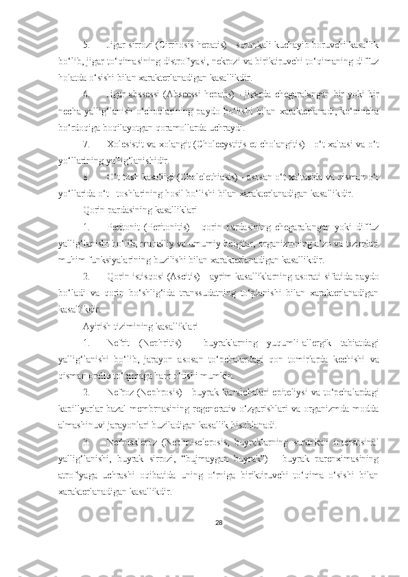 5. Jigar sirrozi  (Cirrhosis hepatis) - surunkali kuchayib boruvchi kasallik
bo‘lib, jigar to‘qimasining distrofiyasi, nekrozi va biriktiruvchi to‘qimaning diffuz
holatda o‘sishi bilan xarakterlanadigan kasallikdir.
6. Jigar   abssessi   (Abscessi   hepatis)   -   jigarda   chegaralangan   bir   yoki   bir
necha   yallig‘lanish   o‘choqlarining   paydo   bo‘lishi   bilan   xarakterlanadi,   ko‘pincha
bo‘rdoqiga boqilayotgan qoramollarda uchraydi.
7. Xolesistit va xolangit   (Cholecystitis et cholangitis) - o‘t xaltasi va o‘t
yo‘llarining yallig‘lanishi dir .
8. O‘t-tosh kasalligi   (Cholelethiasis) - asosan o‘t xaltasida va qisman o‘t
yo‘llarida o‘t - toshlarining hosil bo‘lishi bilan xarakterlanadigan kasallik dir .
Qorin pardasining kasalliklari
1. Peritonit   (Peritonitis)   -   qorin   pardasining   chegaralangan   yoki   diffuz
yallig‘lanishi bo‘lib, mahalliy va umumiy belgilar, organizmning a’zo va tizimlari
muhim funksiyalarining buzilishi bilan  xarakterlanadigan kasallik dir. 
2. Qorin istisqosi   (Ascitis) - ayrim kasalliklarning asorati sifatida paydo
bo‘ladi   va   qorin   bo‘shlig‘ida   transsudatning   to‘planishi   bilan   xarakterlanadigan
kasallik dir .
Ayirish tizimining kasalliklari
1. Nefrit   (Nephritis)   -   buyraklarning   yuqumli-allergik   tabiatdagi
yallig‘lanishi   bo‘lib,   jarayon   asosan   t o‘ pchalardagi   qon   tomirlarda   kechishi   va
qisman oraliq to‘qimaga ham o‘tishi mumkin.
2. Nefroz   (Nephrosis)   -  buyrak  kanalchalari   epiteliysi   va to‘pchalardagi
kapillyarlar   bazal   membrnasining   regenerativ  o‘zgarishlari   va   organizmda  modda
almashinuvi jarayonlari buziladigan kasallik hisoblanadi. 
3. Nefroskleroz   (Nephrosclerosis,   buyraklarning   surunkali   interstisinal
yallig‘lanishi,   buyrak   sirrozi,   “bujmaygan   buyrak”)   -   buyrak   parenximasining
atrofiyaga   uchrashi   oqibatida   uning   o‘rniga   biriktiruvchi   to‘qima   o‘sishi   bilan
xarakterlanadigan kasallikdir. 
28 