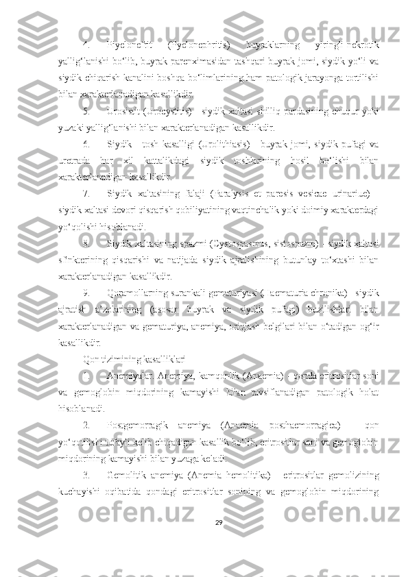 4. Piyelonefrit   (Pyelonephritis)   buyraklarning   yiringli-nekrotik
yallig‘lanishi  bo‘lib, buyrak parenximasidan tashqari  buyrak jomi, siydik yo‘li va
siydik chiqarish kanalini boshqa bo‘limlarining ham patologik jarayonga tortilishi
bilan xarakterlanadigan kasallikdir.
5. Urosistit   (Urocystitis)  -  siydik xaltasi  shilliq pardasining chuqur  yoki
yuzaki yallig‘lanishi bilan xarakterlanadigan kasallikdir.
6. Siydik   -   tosh   kasalligi   (Urolithiasis)   -   buyrak   jomi,   siydik   pufagi   va
uretrada   har   xil   kattalikdagi   siydik   toshlarining   hosil   bo‘lishi   bilan
xarakterlanadigan kasallikdir.
7. Siydik   xaltasining   falaji   (Paralysis   et   paresis   vesicae   urinariue)   -
siydik xaltasi devori qisqarish qobiliyatining vaqtinchalik yoki doimiy xarakterdagi
yo‘qolishi hisoblanadi.
8. Siydik xaltasining spazmi  (Cystospasmus, sistospazm) - siydik xaltasi
sfinkterining   qisqarishi   va   natijada   siydik   ajralishining   butunlay   to‘xtashi   bilan
xarakterlanadigan kasallikdir. 
9. Qoramollarning surankali gematuriyasi  (Haematuria chronika) - siydik
ajratish   a’zolarining   (asosan   buyrak   va   siydik   pufagi)   buzilishlari   bilan
xarakterlanadigan va gematuriya, anemiya, oriqlash belgilari bilan o‘tadigan og‘ir
kasallikdir.
Qon tizimining kasalliklari
1. Anemiyalar.   Anemiya, kamqonlik (Anaemia) - qonda eritrositlar soni
va   gemoglobin   miqdorining   kamayishi   bilan   tavsiflanadigan   patologik   holat
hisoblanadi.
2. Postgemorragik   anemiya   (Anaemia   posthaemorragiea)   -   qon
yo‘qotilishi tufayli kelib chiqadigan kasallik bo‘lib, eritrositlar soni va gemoglobin
miqdorining kamayishi bilan yuzaga keladi. 
3. Gemolitik   anemiya   (Anemia   hemolitika)   -   eritrositlar   gemolizining
kuchayishi   oqibatida   qondagi   eritrositlar   sonining   va   gemoglobin   miqdorining
29 