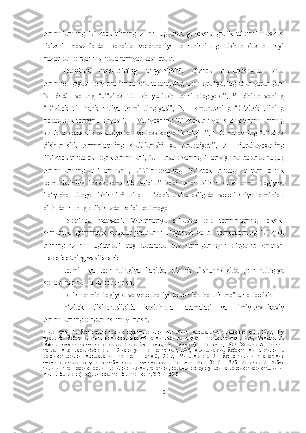 terminlarining   “O‘zbek   tilining   izohli   lu g‘ atida”gi   leksikografik   talqini”   mavzu si
dolzarb   mavzulardan   sanalib,   veterinariya   terminlarining   tilshunoslik   nuqtayi
nazaridan o‘rganilishida ahamiyat kasb etadi . 
Tadqiqot   mavzusining   o‘rganilishi.   O‘zbek   tilshunosligida   soha
terminologiyasi bo‘yicha bir qancha tadqiqotlar, monografiya, lug‘atlar yaratilgan.
N.   Sadinovaning   “O‘zbek   tili   ish   yuritish   terminologiyasi”,   Y.   Shirinovaning
“O‘zbek   tili   bank-moliya   terminologiyasi”,   N.   Usmonovning   “O‘zbek   tilining
pedagogik terminologiyasi”, T. Valiyevning “O‘zbek tili yo‘lsozlik terminlarining
struktur-semantik   xususiyatlari   va   leksikografik   talqini”,   I.   Ermatovning   “O‘zbek
tilshunoslik   terminlarining   shakllanishi   va   taraqqiyoti”,   Z.   Djurabayevaning
“O‘zbek tilida ekologik terminlar”, O. Tursunovaning “Tarixiy manbalarda huquq
terminlarining   qo‘llanilishi”,   O.O‘rinovaning   “O‘zbek   tilidagi   qoramolchilik
terminlarining   leksik-semantik   tadqiqi”   kabi   qator   ishlari   soha   terminologiyasi
bo‘yicha  qilingan  ishlardir 2
. Biroq   o‘zbek  tilshunosligida     veterinariya terminlari
alohida monografik tarzda  tadqiq etilmagan.  
Tadqiqot   maqsadi.   V eterinariya   sohasiga   oid   terminlarning   leksik-
semantik,   grammatik   struktur   jihatlarini   o‘rganish   va   bu   terminlarning   “ O‘zbek
tilining   izohli   lu g‘ atida”   qay   darajada   aks   ettirilganligini   o‘rganib   chiqish.
Tadqiqotning vazifalari:
-termin   va   terminologiya   haqida,   o‘zbek   tilshunosligida   terminologiya
sohasi haqida ma’lumot berish;
  -soha terminologiyasi va veterinariya terminlari haqida ma’lumot berish;
-o‘zbek   tilshunosligida   kasb-hunar   atamalari   va   ilmiy-texnikaviy
terminlarning o‘rganilishini yoritish;
2
  Дониёров   Р.   Ўзбек   тили   техник   терминологиясининг   айрим   масалалари.   –Тошкент:   Фан,   1977;   Шу
муаллиф.   Ўзбек   тилининг   илмий-техникавий   терминлари   тарихидан.   –Тошкент:   Фан,   1979;   Маматов   Н.
Ўзбек   пахтачилик   терминологияси:Филол.фан.номз.дисс.   ...автореф.   –Тошкент,   1995;   Ҳожиев   А.   Термин
танлаш   мезонлари.  Ахборот.11-12-чақирув.  –Тошкент:   Фан,  1996;   Мадвалиев   А.   Ўзбек   терминологияси   ва
лексикографияси   масалалари.   –Тошкент:   ЎзМЭ,   2017;   Мираҳмедова   З.   Ўзбек   тилининг   анатомия
терминологияси   ва   уни   тартибга   солиш   муаммолари.   –Тошкент:   Фан,   2010.   –127б;   Исломов   И.   Ўзбек
тилининг   географик   терминологияси:   тизими,   генезиси,   семантик   структураси   ва   лексикографик   талқини:
Филол.фан.докт(DSc)…дисс.автореф. –Тошкент, 2021. – 69 б.
3 