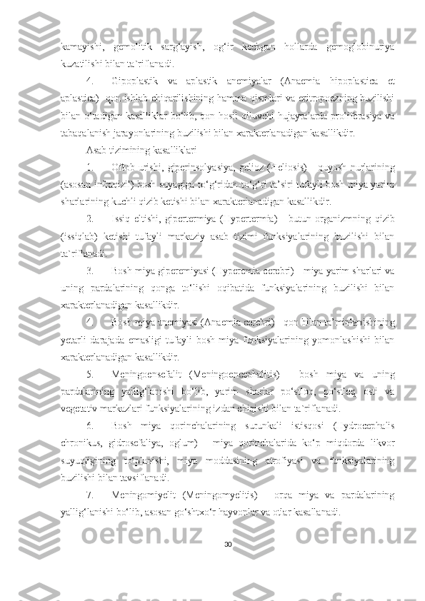 kamayishi,   gemolitik   sarg‘ayish,   og‘ir   kechgan   hollarda   gemoglobinuriya
kuzatilishi bilan ta`riflanadi. 
4. Gipoplastik   va   aplastik   anemiyalar   (Anaemia   hipoplastica   et
aplastica)- qon ishlab chiqarilishining hamma qismlari va eritropoezning buzilishi
bilan o‘tadigan kasalliklar bo‘lib, qon hosil  qiluvchi  hujayralarda proliferasiya va
tabaqalanish jarayonlarining buzilishi bilan xarakterlanadigan kasallikdir.
Asab tizimining kasalliklari
1. Oftob   urishi,   giperinsolyasiya,   gelioz   ( Heliosis )   -   quyosh   nurlarining
(asosan infraqizil) bosh suyagiga to‘g‘ridan-to‘g‘ri ta’siri tufayli bosh miya yarim
sharlarining kuchli qizib ketishi bilan  xarakterlanadigan kasallikdir .
2. Issiq   eltishi,   gipertermiya   ( Hypertermia )   -   butun   organizmning   qizib
(issiqlab)   ketishi   tufayli   markaziy   asab   tizimi   funksiyalarining   buzilishi   bilan
ta`riflanadi. 
3. Bosh miya giperemiyasi ( Hyperemia   cerebri )  - miya yarim sharlari va
uning   pardalarining   qonga   to‘lishi   oqibatida   funksiyalarining   buzilishi   bilan
xarakterlanadigan kasallikdir . 
4. Bosh miya anemiyasi ( Anaemia   cerebri )  - qon bilan ta’minlan ishining
yetarli   darajada   emasligi   tufayli   bosh   miya   funksiyalarining   yomonlashishi   bilan
xarakterlanadigan kasallikdir .
5. Meningoensefalit   (Meningoencephalitis)   -   bosh   miya   va   uning
pardalarining   yallig‘lanishi   bo‘lib,   yarim   sharlar   po‘stloq,   po‘stloq   osti   va
vegetativ markazlari funksiyalarining izdan chiqishi bilan ta`riflanadi. 
6. Bosh   miya   qorinchalarining   surunkali   istisqosi   ( Hydrocephalis
chronikus ,   gidrosefaliya,   oglum)   -   miya   qorinchalarida   ko‘p   miqdorda   likvor
suyuqligining   to‘planishi,   miya   moddasining   atrofiyasi   va   funksiyalarining
buzilishi bilan tavsiflanadi.
7. Meningomiyelit   ( Meningomyelitis )   -   orqa   miya   va   pardalarining
yallig‘lanishi bo‘lib, asosan go‘shtxo‘r hayvonlar va otlar kasallanadi. 
30 