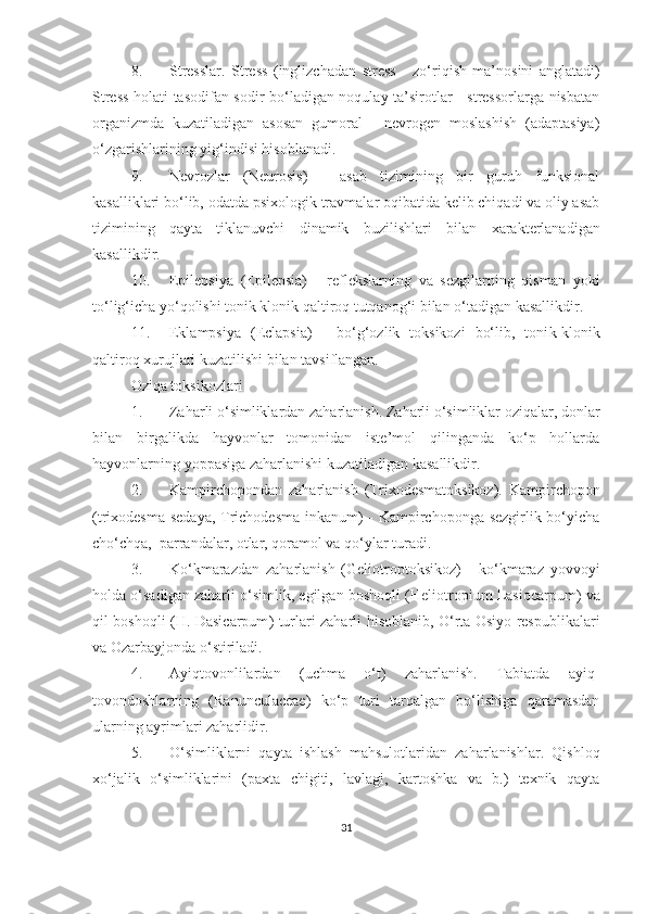 8. Stresslar.   Stress   (inglizchadan   stress   -   zo‘riqish   ma’nosini   anglatadi)
Stress holati tasodifan sodir bo‘ladigan noqulay ta’sirotlar - stressorlarga nisbatan
organizmda   kuzatiladigan   asosan   gumoral   -   nevrogen   moslashish   (adaptasiya)
o‘zgarishlarining yig‘indisi hisoblanadi.
9. Nevrozlar   ( Neurosis )   -   asab   tizimining   bir   guruh   funksional
kasalliklari bo‘lib, odatda psi x ologik travmalar oqibatida kelib chiqadi va oliy asab
tizimining   qayta   tiklanuvchi   dinamik   buzilishlari   bilan   xarakterlanadigan
kasallikdir . 
10. Epilepsiya   (Epilepsia)   -   reflekslarning   va   sezgilarning   qisman   yoki
to‘lig‘icha yo‘qolishi tonik klonik qaltiroq tutqanog‘i bilan o‘tadigan kasallikdir.
11. Eklampsiya   ( Eclapsia )   -   bo‘g‘ozlik   toksikozi   bo‘lib,   toni k- klonik
qaltiroq xurujlari kuzatilishi bilan tavsiflangan. 
Oziqa toksikozlari
1. Zaharli o‘simliklardan zaharlanish. Zaharli o‘simliklar oziqalar, donlar
bilan   birgalikda   hayvonlar   tomonidan   iste’mol   qilinganda   ko‘p   hollarda
hayvonlarning yoppasiga zaharlanishi kuzatiladigan kasallikdir.
2. K ampirchopondan   zaharlanish   (Trixodesmatoksikoz).   Kampirchopon
(trixodesma sedaya, Trichodesma inkanum) - Kampirchoponga sezgirlik bo‘yicha
cho‘chqa,  parrandalar, otlar, qoramol va qo‘ylar turadi. 
3. Ko‘kmarazdan   zaharlanish   (Geliotroptoksikoz)   -   ko‘kmaraz   yovvoyi
holda o‘sadigan zaharli o‘simlik, egilgan boshoqli ( Heliotropium   Lasiocarpum ) va
qil boshoqli ( H .   Dasicarpum ) turlari zaharli hisoblanib, O‘rta Osiyo respublikalari
va Ozarbayjonda o‘stiriladi.
4. Ayiqtovonlilardan   (uchma   o‘t)   zaharlanish.   Tabiatda   ayiq-
tovondoshlarning   ( Ranunculaceae )   ko‘p   turi   tarqalgan   bo‘lishiga   qaramasdan
ularning ayrimlari zaharlidir. 
5. O‘simliklarni   qayta   ishlash   mahsulotlaridan   zaharlanishlar.   Qishloq
xo‘jalik   o‘simliklarini   (paxta   chigiti,   lavlagi,   kartoshka   va   b.)   texnik   qayta
31 