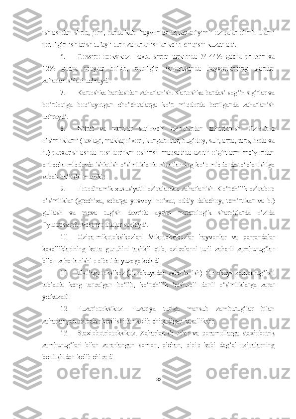 ishlashdan   shrot,   jom,  barda   kabi   hayvonlar   uchun  to‘yimli   oziqalar   olinib   ularni
noto‘g‘ri ishlatish tufayli turli zaharlanishlar kelib chiqishi kuzatiladi.
6. Gossipolotoksikoz.   Paxta   shroti   tarkibida   34-44%   gacha   protein   va
12%   gacha   moylar   bo‘lib,   noto‘g‘ri   ishlatilganda   hayvonlarning   ulardan
zaharlanishlari uchraydi.
7. Kartoshka bardasidan zaharlanish. Kartoshka bardasi sog‘in sigirlar va
bo‘rdoqiga   boqilayotgan   cho‘chqalarga   ko‘p   miqdorda   berilganda   zaharlanish
uchraydi. 
8. Nitrat   va   nitritlar   saqlovchi   oziqalardan   zaharlanish.   Oziqabop
o‘simliklarni (lavlagi, makkajo‘xori, kungaboqar, bug‘doy, suli, arpa, raps, beda va
b.)   parvarishlashda   hosildorlikni   oshirish   maqsadida   azotli   o‘g‘itlarni   me’yoridan
ortiqcha miqdorda ishlatish o‘simliklarda nitratlarning ko‘p miqdorda to‘planishiga
sabab bo‘l ishi mumkin . 
9. Fotodinamik xususiyatli oziqalardan zaharlanish. Ko‘pchilik oziqabop
o‘simliklar   (grechixa,   sebarga   yovvoyi   no‘xat,   oddiy   dalachoy,   temirtikan   va   b.)
gullash   va   meva   tugish   davrida   ayrim   meterologik   sharoitlarda   o‘zida
flyuoressentlovchi moddalar saqlaydi. 
10. Oziqa mikotoksikozlari.  Mikotoksikozlar   hayvonlar   va   parrandalar
kasalliklarining   katta   guruhini   tashkil   etib,   oziqalarni   turli   zaharli   zamburug‘lar
bilan zaharlanishi oqibatida yuzaga keladi.
11. Ustilagotoksikoz (Qorakuyadan zaharlanish). Qorakuya zamburug‘lari
tabiatda   keng   tarqalgan   bo‘lib,   ko‘pchilik   boshoqli   donli   o‘simliklarga   zarar
yetkazadi.
12. Fuzariotoksikoz.   Fuzariya   turiga   mansub   zamburug‘lar   bilan
zaharlangan oziqalar berilishidan kelib chiqadigan kasallikdir. 
13. Staxiobotriotoksikoz.   Zaharlanish   otlar   va   qoramollarga   staxiobotris
zamburug‘lari   bilan   zararlangan   somon,   pichan,   qipiq   kabi   dag‘al   oziqalarning
berilishidan kelib chiqadi. 
32 