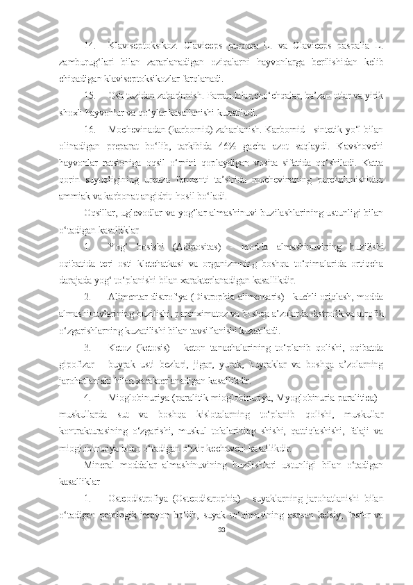 14. Klaviseptoksikoz.   Claviceps   purpura   L.   va   Claviceps   paspalia   L.
zamburug‘lari   bilan   zararlanadigan   oziqalarni   hayvonlarga   berilishidan   kelib
chiqadigan klaviseptoksikozlar farqlanadi. 
15. Osh tuzidan zaharlanish. Parrandalar,cho‘chqalar, ba’zan otlar va yirik
shoxli hayvonlar va qo‘ylar kasallanishi kuzatiladi. 
16. Mochevinadan (karbomid) zaharlanish. Karbomid - sintetik yo‘l bilan
olinadigan   preparat   bo‘lib,   tarkibida   46%   gacha   azot   saqlaydi.   Kavshovchi
hayvonlar   ratsioniga   oqsil   o‘rnini   qoplaydigan   vosita   sifatida   qo‘shiladi.   Katta
qorin   suyuqligining   ureaza   fermenti   ta’sirida   mochevinaning   parchalanishidan
ammiak va karbonat angidrit  hosil bo‘ladi.
Oqsillar, uglevodlar  va yog‘lar  almashinuvi  buzilashlarining ustunligi  bilan
o‘tadigan kasalliklar
1. Yog‘   bosishi   (Adipositas)   -   modda   almashinuvining   buzilishi
oqibatida   teri   osti   kletchatkasi   va   organizmning   boshqa   to‘qimalarida   ortiqcha
darajada yog‘ to‘planishi bilan xarakterlan adigan kasallikdir .
2. Alimentar distrofiya (Distrophia alimentaris) - kuchli oriqlash, modda
almashinuvlarining buzilishi, parenximatoz va boshqa a’zolarda distrofik va atrofik
o‘zgarishlarning kuzatilishi bilan tavsiflanishi kuzatiladi.
3. Ketoz   (ketosis)   -   keton   tanachalarining   to‘planib   qolishi,   oqibatda
gipofizar   -   buyrak   usti   bezlari,   jigar,   yurak,   buyraklar   va   boshqa   a’zolarning
jarohatlanishi bilan xarakterlanadigan kasallikdir.
4. Mioglobinuriya (paralitik mioglobinuriya, Myoglobinuria paralitica) -
muskullarda   sut   va   boshqa   kislotalarning   to‘planib   qolishi,   muskullar
kontrakturasining   o‘zgarishi,   muskul   tolalarining   shishi,   qattiqlashishi,   falaji   va
mioglobinuriya bilan o‘tadigan o‘tkir kechuvchi kasallikdir.
Mineral   moddalar   almashinuvining   buzilishlari   ustunligi   bilan   o‘tadigan
kasalliklar
1. Osteodistrofiya   (Osteodistrophia)   -   suyaklarning   jarohatlanishi   bilan
o‘tadigan   patologik   jarayon   bo‘lib,   suyak   to‘qimasining   asosan   kalsiy,   fosfor   va
33 