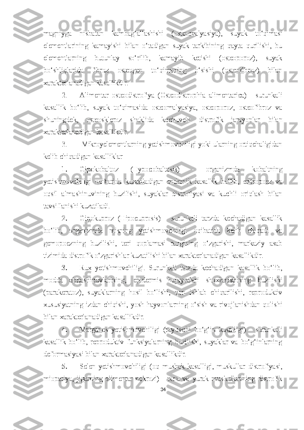 magniyga   nisbatan   kambag‘allashishi   (osteomalyasiya),   suyak   to‘qimasi
elementlarining   kamayishi   bilan   o‘tadigan   suyak   tarkibining   qayta   qurilishi,   bu
elementlarning   butunlay   so‘rilib,   kamayib   ketishi   (osteoporoz),   suyak
bo‘shliqlarida   fibroz   osteogen   to‘qimaning   o‘sishi   (osteofibroz)   bilan
xarakterlanadigan kasallikdir. 
2. Alimentar   osteodistrofiya   (Osteodistrophia   alimentarica)   -   surunkali
kasallik   bo‘lib,   suyak   to‘qimasida   osteomalyasiya,   osteoporoz,   osteofibroz   va
shuningdek,   osteoskleroz   shaklida   kechuvchi   distrofik   jarayonlar   bilan
xarakterlanadigan kasallikdir.
3.   Mikroyelementlarning yetishmovchiligi yoki ularning ortiqchaligidan
kelib chiqadigan kasalliklar
1. Gipokobaltoz   (Hypocobaltosis)   -   organizmda   kobaltning
yetishmovchiligi   oqibatida   kuzatiladigan   endemik   kasallik   bo‘lib,   eritropoez   va
oqsil   almashinuvining   buzilishi,   suyaklar   distrofiyasi   va   kuchli   oriqlash   bilan
tavsiflanishi kuzatiladi. 
2. Gipokuproz   (Hipocuprosis)   -   surunkali   tarzda   kechadigan   kasallik
bo‘lib,   organizmda   misning   yetishmovchiligi   oqibatida   kelib   chiqadi   va
gemopoezning   buzilishi,   teri   qoplamasi   rangining   o‘zgarishi,   markaziy   asab
tizimida distrofik o‘zgarishlar kuzatilishi bilan xarakterlanadigan kasallikdir. 
3. Rux   yetishmovchiligi.   Surunkali   tarzda   kechadigan   kasallik   bo‘lib,
modda   almashinuvlarining,   epidermis   hujayralari   shoxlanishining   buzilishi
(parakeratoz),   suyaklarning   hosil   bo‘lishi,   qon   ishlab   chiqarilishi,   reproduktiv
xususiyatning  izdan  chiqishi,  yosh  hayvonlarning o‘sish  va  rivojlanishdan  qolishi
bilan xarakterlanadigan kasallikdir. 
4. Marganes   yetishmovchiligi   (toyuvchi   bo‘g‘in   kasalligi)   -   surunkali
kasallik   bo‘lib,   reproduktiv   funksiyalarning   buzilishi,   suyaklar   va   bo‘g‘inlarning
deformasiyasi bilan xarakterlanadigan kasallikdir.
5. Selen   yetishmovchiligi   (oq   mushak   kasalligi,   muskullar   distrofiyasi,
miopatiya,   jigarning   alimentar   nekrozi)   -   tana   va   yurak   muskullarining   distrofik
34 