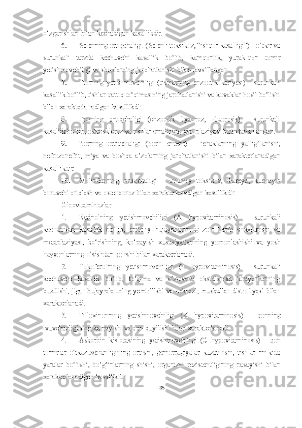 o‘zgarishlari bilan kechadigan kasallikdir.
6. Selenning ortiqchaligi. (Selenli toksikoz, “ishqor kasalligi”) - o‘tkir va
surunkali   tarzda   kechuvchi   kasallik   bo‘lib,   kamqonlik,   yurak-qon   tomir
yetishmovchiligi va shoxlarning jarohatlanishi bilan tavsiflangan.
7. Ftorning   yetishmovchiligi   (tishlarning   enzootik   kariyesi)   -   surunkali
kasallik bo‘lib, tishlar qattiq to‘qimasining jarohatlanishi va kovaklar hosil bo‘lishi
bilan xarakterlanadigan kasallikdir.
8. Ftorning   ortiqchaligi   (enzootik   flyuoroz,   Fluorosis)   -   surunkali
kasallik bo‘lib, osteoskleroz va tishlar emalining gipoplaziyasi bilan tavsiflangan.
9. Borning   ortiqchaligi   (borli   enterit)   -   ichaklarning   yallig‘lanishi,
nefrozonefrit,   miya   va   boshqa   a’zolarning   jarohatlanishi   bilan   xarakterlanadigan
kasallikdir.
10. Molibdenning   ortiqchaligi   -   umumiy   toksikoz,   diareya,   kuchayib
boruvchi oriqlash va osteoporoz bilan xarakterlanadigan kasallikdir. 
Gipovitaminozlar
1. Retinolning   yetishmovchiligi   (A   hypovitaminosis)   -   surunkali
kechadigan   kasallik   bo‘lib,   epiteliy   h ujayralarining   zo‘r   berib   shoxlanishi   va
metaplaziyasi,   ko‘rishning,   ko‘payish   xususiyatlarining   yomonlashishi   va   yosh
hayvonlarning o‘sishdan qolishi bilan xarakterlanadi.
2. Tokoferolning   yetishmovchiligi   (E   hypovitaminosis)   -   surunkali
kechuvchi   kasallik   bo‘lib,   to‘qima   va   a’zolarda   oksidlanish   jarayonlarining
buzilishi, jigar   h ujayralarining yemirilishi  va nekrozi, muskullar distrofiyasi  bilan
xarakterlanadi.
3. Filloxinonning   yetishmovchiligi   (K   hypovitaminosis)   -   qonning
ivuvchanligining kamayishi va qon quyilishi bilan xarakterlanadi .  
4. Askorbin   kislotasining   yetishmovchiligi   (C   hypovitaminosis)   -   qon
tomirlar   o‘tkazuvchanligining   ortishi,   gemorragiyalar   kuzatilishi,   tishlar   milkida
yaralar   bo‘lishi,   bo‘g‘inlarning   shishi,   organizm   rezistentligining   pasayishi   bilan
xarakterlanadigan kasallikdir.
35 