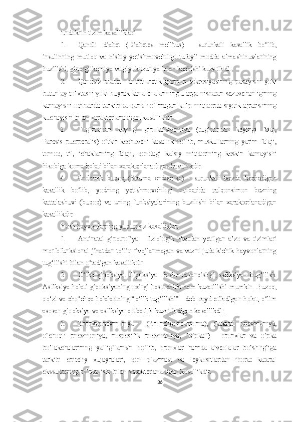 Endokrin tizim kasalliklari
1. Qandli   diabet   (Diabetes   mellitus)   -   surunkali   kasallik   bo‘lib,
insulinning   mutloq   va   nisbiy   yetishmovchiligi   tufayli   modda   almashinuvlarining
buzilishi, giperglikemiya va glyukozuriya bilan kechishi kuzatiladi.
2. Qandsiz   diabet   -   antidiuretik   gormon   sekresiyasining   pasayishi   yoki
butunlay to‘xtashi yoki buyrak kanalchalarining ularga nisbatan sezuvchanligining
kamayishi   oqibatida   tarkibida   qand   bo‘lmagan   ko‘p   miqdorda   siydik   ajratishning
kuchayishi bilan xarakterlanadigan kasallikdir.
3. Tug‘ruqdan   keyingi   gipokalsiyemiya   (tug‘ruqdan   keyingi   falaj,
Paresis   puerperalis)   o‘tkir   kechuvchi   kasallik   bo‘lib,   muskullarning   yarim   falaji,
tomoq,   til,   ichaklarning   falaji,   qondagi   kalsiy   miqdorining   keskin   kamayishi
hisobiga koma holati bilan xarakterlanadigan kasallikdir. 
4. Endemik   buqoq   (Struma   endemika)   -   surunkali   tarzda   kechadigan
kasallik   bo‘lib,   yodning   yetishmovchiligi   oqibatida   qalqonsimon   bezning
kattalashuvi   (buqoq)   va   uning   funksiyalarining   buzilishi   bilan   xarakterlanadigan
kasallikdir. 
Yosh hayvonlarning yuqumsiz kasalliklari
1. Antinatal   gipotrofiya   -   fiziologik   jihatdan   yetilgan   a’zo   va   tizimlari
morfofunksional jihatdan to‘liq rivojlanmagan va vazni juda kichik hayvonlarning
tug‘ilishi bilan o‘tadigan kasallik dir .
2. O‘tkir gipoksiya.  Gipoksiya - kislorod tanqisligi, asfiksiya - bug‘ilish.
Asfiksiya holati gipoksiyaning oxirgi bosqichida ham kuzatilishi mumkin. Buzoq,
qo‘zi va cho‘chqa bolalarining “o‘lik tug‘ilishi” - deb qayd etiladigan holat, o‘lim
asosan gipoksiya va asfiksiya oqibatida kuzatiladigan kasallikdir.
3. Bronxopnevmoniya   -   (Bronchopneumonia),   (kataral   pnevmoniya,
o‘choqli   pnevmoniya,   nospesifik   pnevmoniya,   “o‘pka”)   -   bronxlar   va   o‘pka
bo‘lakchalarining   yallig‘lanishi   bo‘lib,   bronxlar   hamda   alveolalar   bo‘shlig‘iga
tarkibi   epiteliy   xujayralari,   qon   plazmasi   va   leykositlardan   iborat   kataral
ekssudatning to‘planishi bilan xarakterlanadigan kasallikdir. 
36 