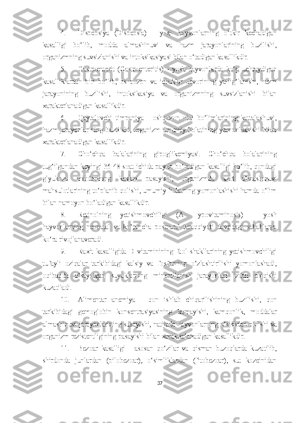 4. Dispepsiya   ( Dispepsia)   -   yosh   hayvonlarning   o‘tkir   kechadigan
kasalligi   bo‘lib,   modda   almashinuvi   va   hazm   jarayonlarining   b u zilishi,
organizmning suvsizlanishi va intoksikasiyasi bilan o‘tadigan kasallikdir.
5. Gastroenterit   (Gastroenteritis)   -   yosh   hayvonlarda   ko‘p   uchraydigan
kasalliklardan   biri   bo‘lib,   oshqozon   va   ichaklar   devorining   yallig‘lanishi,   hazm
jarayonining   buzilishi,   intoksikasiya   va   organizmning   suvsizlanishi   bilan
xarakterlanadigan kasallikdir. 
6. Qaytalovchi   timpaniya   -   oshqozon   oldi   bo‘limlarining   kattalashuvi,
hazm  jarayonlarining buzilishi, organizm umumiy holatining yomonlashishi  bilan
xarakterlanadigan kasallikdir.
7. Cho‘chqa   balalarining   gipoglikemiyasi.   Cho‘chqa   bolalarining
tug‘ilgandan keyingi 36-48 soat ichida paydo bo‘ladigan kasalligi bo‘lib, qondagi
glyukoza   miqdorining   keskin   pasayishi,   organizmda   azot   almashinuvi
mahsulotlarining to‘planib qolishi, umumiy holatning yomonlashishi hamda o‘lim
bilan namoyon bo‘ladigan kasallikdir.
8. Retinolning   yetishm o vchiligi   (A   Hypovitaminosis )   -   yosh
hayv o nlarning   ne o natal   va   ko‘pincha   p o stnatal   taraqqiyoti   davridagi   sabablarga
ko‘ra riv o jlanaveradi. 
9. Ra x it   kasalligida   D   vitaminining   faol   shakllarining   yetishmovchiligi
tufayli   oziqalar   tarkibidagi   kalsiy   va   f o sf o rning   o‘zlashtirilishi   yomonlashadi,
o qibatida   o‘sayotgan   suyaklarning   minerallanish   jarayonlari   izdan   chiqishi
kuzatiladi. 
10. Alimentar   anemiya   -   qon   ishlab   chiqarilishining   buzilishi,   qon
tarkibidagi   gemoglobin   konsentrasiyasining   kamayishi,   kamqonlik,   m o ddalar
almashinuvi jarayonlarining susayishi, natijada hayv o nlarning o‘sishdan q o lishi va
organizm rezistentligining pasayishi bilan xarakterlanadigan kasallikdir. 
11. Bezoar   kasalligi   -   asosan   qo‘zilar   va   qisman   buzoqlarda   kuzatilib,
shirdonda   junlardan   (pilobezoar),   o‘simliklardan   (fitobezoar),   sut   kozeinidan
37 