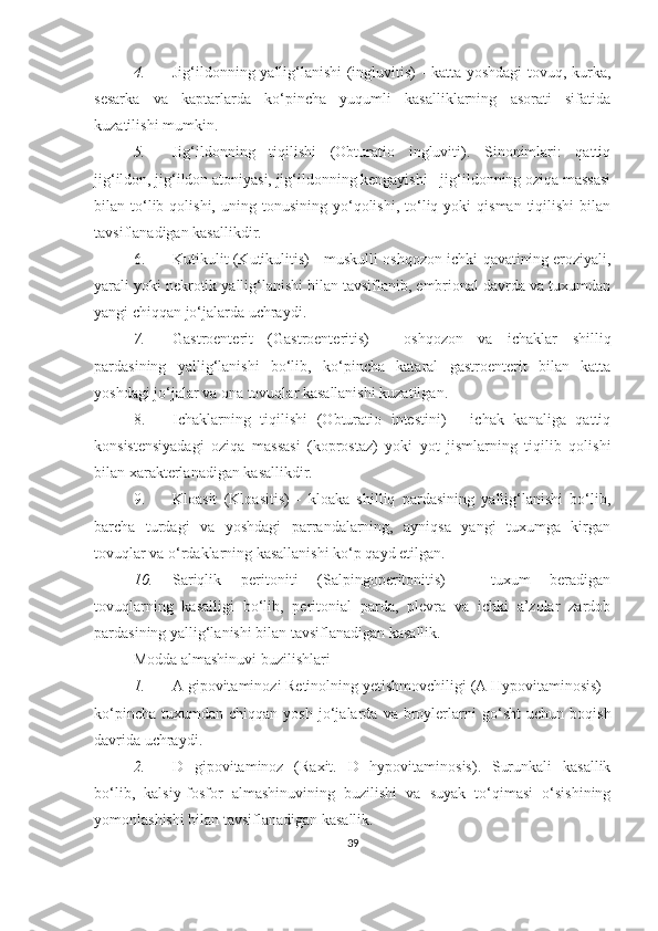 4. Jig‘ildonning yallig‘lanishi (ingluvitis) - katta yoshdagi  tovuq, kurka,
sesarka   va   kaptarlarda   ko‘pincha   yuqumli   kasalliklarning   asorati   sifatida
kuzatilishi mumkin. 
5. Jig‘ildonning   tiqilishi   (Obturatio   ingluviti).   Sinonimlari:   qattiq
jig‘ildon, jig‘ildon atoniyasi, jig‘ildonning kengayishi - jig‘ildonning oziqa massasi
bilan  to‘lib  qolishi,  uning  tonusining   yo‘qolishi,  to‘liq  yoki   qisman  tiqilishi  bilan
tavsiflanadigan kasallikdir. 
6. Kutikulit (Kutikulitis) - muskulli oshqozon ichki qavatining eroziyali,
yarali yoki nekrotik yallig‘lanishi bilan tavsiflanib, embrional davrda va tuxumdan
yangi chiqqan jo‘jalarda uchraydi.
7. Gastroenterit   (Gastroenteritis)   -   oshqozon   va   ichaklar   shilliq
pardasining   yallig‘lanishi   bo‘lib,   ko‘pincha   kataral   gastroenterit   bilan   katta
yoshdagi jo‘jalar va ona tovuqlar kasallanishi kuzatilgan.
8. Ichaklarning   tiqilishi   (Obturatio   intestini)   -   ichak   kanaliga   qattiq
konsistensiyadagi   oziqa   massasi   (koprostaz)   yoki   yot   jismlarning   tiqilib   qolishi
bilan xarakterlanadigan kasallikdir.
9. Kloasit   (Kloasitis)   -   kloaka   shilliq   pardasining   yallig‘lanishi   bo‘lib,
barcha   turdagi   va   yoshdagi   parrandalarning,   ayniqsa   yangi   tuxumga   kirgan
tovuqlar va o‘rdaklarning kasallanishi ko‘p qayd etilgan.
10. Sariqlik   peritoniti   (Salpingoperitonitis)   -   tuxum   beradigan
tovuqlarning   kasalligi   bo‘lib,   peritonial   parda,   plevra   va   ichki   a’zolar   zardob
pardasining yallig‘lanishi bilan tavsiflanadigan kasallik.
Modda almashinuvi buzilishlari
1. A gipovitaminozi  Retinolning yetishmovchiligi (A Hypovitaminosis) -
ko‘pincha   tuxumdan   chiqqan  yosh   jo‘jalarda  va   broylerlarni   go‘sht   uchun   boqish
davrida uchraydi. 
2. D   gipovitaminoz   (Raxit.   D   hypovitaminosis).   Surunkali   kasallik
bo‘lib,   kalsiy - fosfor   almashinuvining   buzilishi   va   suyak   to‘qimasi   o‘sishining
yomonlashishi bilan tavsiflanadigan kasallik. 
39 