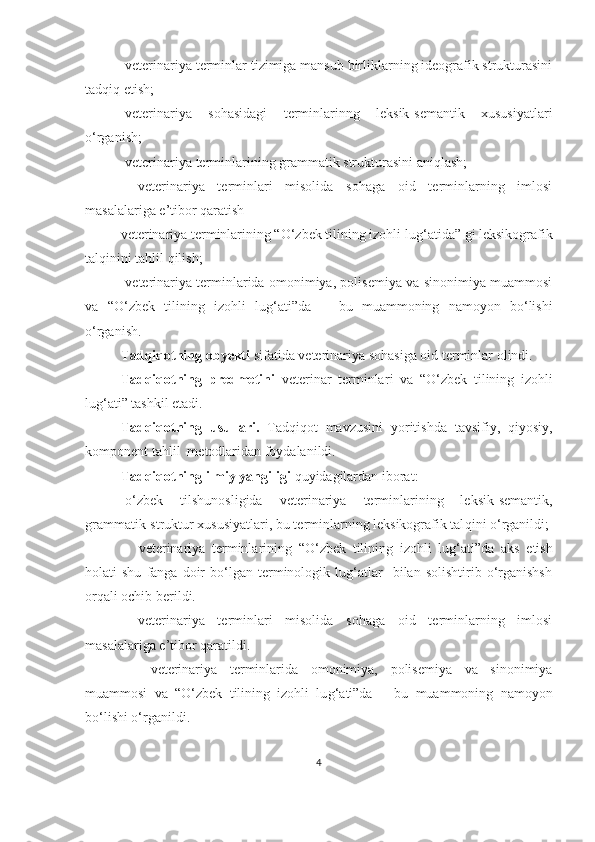 -veterinariya terminlar tizimiga mansub birliklarning ideografik strukturasini
tadqiq etish;
-veterinariya   sohasidagi   terminlarinng   leksik-semantik   xususiyatlari
o‘rganish;
-veterinariya terminlarining grammatik strukturasini aniqlash;
-   veterinariya   terminlari   misolida   sohaga   oid   terminlarning   imlosi
masalalariga e’tibor qaratish
v eterinariya terminlarining “O‘zbek tilining izohli lu g‘ atida” gi leksikografik
talqinini tahlil qilish;
-v eterinariya terminlarida omonimiya, polisemiya va sinonimiya muammosi
va   “O‘zbek   tilining   izohli   lu g‘ ati”da       bu   muammoning   namoyon   bo‘lishi
o‘rganish.
Tadqiqotning ob y ekti  sifatida veterinariya  sohasiga oid  terminlar  olindi. 
Tadqiqotning   predmeti ni   veterinar   terminlar i   va   “ O‘zbek   tilining   izo hli
lug‘ati ”  tashkil etadi. 
Tadqiqotning   usullari.   Tadqiqot   mavzusini   yoritishda   tavsifiy,   qiyosiy,
komponent tahlil  metodlaridan foydalanildi. 
Tadqiqotning ilmiy yangiligi  quyidagilardan iborat: 
- o‘zbek   tilshunosligida   veterinariya   terminlarining   leksik-semantik,
grammatik-struktur xususiyatlari, bu terminlarning leksikografik tal qini  o‘rganildi;
-     veterinariya   terminlarining   “O‘zbek   tilining   izo hli   lug‘ati”da   aks   etish
holati   shu   fanga   doir   bo‘lgan   terminologik   lug‘atlar     bilan  solishtirib   o‘rganishsh
orqali ochib berildi.
-   veterinariya   terminlari   misolida   sohaga   oid   terminlarning   imlosi
masalalariga e’tibor qaratildi.
-     v eterinariya   terminlarida   omonimiya,   polisemiya   va   sinonimiya
muammosi   va   “O‘zbek   tilining   izohli   lu g‘ ati”da       bu   muammoning   namoyon
bo‘lishi o‘rganildi.  
4 