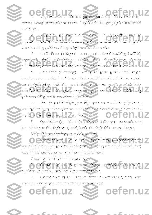 3. E   gipovitaminozi   Tokoferol   yetishmovchiligi   (E   hipovitaminosis)   -
hamma   turdagi   parrandalar   va   asosan   1   oylikkacha   bo‘lgan   jo‘jalar   kasallanishi
kuzatilgan. 
4. B   guruhi   gipovitaminozlari.   Asosan   3   oylikkacha   yoshdagi
jo‘jalarning   kasalligi   bo‘lib,   barcha   turdagi   yosh   parrandalar   ratsionida   B   guruhi
vitaminlarining yetishmovchiligi tufayli kasallanishi mumkin. 
5. Uratli   diatez   (podagra)   -   asosan   oqsil   almashinuvining   buzilishi,
organizmda   siydik   kislotalarining   ko‘plab   ishlab   chiqarilishi   va   ularning
to‘qimalarda, zardob pardalarda to‘planib qolishi bilan tavsiflanishi kuzatiladi. 
6. Pat   tushishi   (allopesiya)   -   katta   yoshdagi   va   go‘shta   boqilayotgan
tovuqlar   uchun   xarakterli   bo‘lib   kasallikning   sabablari   oziqlantirish   va   saqlash
texnologiyalarining   buzilishi:   ratsionda   oqsillar   va   yog‘lar   miqdorining
ortiqchaligi,   kalsiy,   oltingugurt,   marganes,   yod,   siankobolamin   kabilarining
yetishmovchiligi, terida parazitlarning bo‘lishi.
7. Peroz   (toyuvchi   b o‘ g‘in,   perosis)   -   yosh   tovuq   va   kurka   j o‘ jalarning
kasalligi   bo‘lib,   oyoqlar   paylari   va   tutqichlarining   bo‘shashishi   va   b o‘ g‘inlarning
joyidan siljishi bilan  xarakterlanadigan kasallikdir . 
8. K a nnibalizm   (bir   -   birini   cho‘qish,   K a nnibalismus)   -   parrandalarning
bir - birining terisini, sirg‘a va tojlarini, kloakasini cho‘qishi bilan tavsiflangan.
Mo‘ynali hayvonlarning yuqumsiz kasalliklari
1. Respirator   kasalliklar.   M o‘ ynali   hayvonlarning   yuqumsiz   respirator
kasaliklari   barcha   turdagi   xo‘jaliklarda   (qo‘riqxona,   hayvonot   bog‘i,   xon a donlar)
kuzatilib bu kasaliklar asosan yosh hayvonlarda uchraydi.
Ovqat hazm qilish tizimining kasalliklari
2. Stomatit.   Og‘iz   bo‘shlig‘i   pardasining   yallig‘lanishi   bo‘lib,   zardobli,
pufakchali, tugunchali, yarali va ixoroz stomatitlar bor. 
3. Oshqozon kengayishi - oshqozon hajmining kattalashishi, atoniyasi va
keyinchalik asfiksiya bilan xarakterlanadigan kasallikdir. 
40 