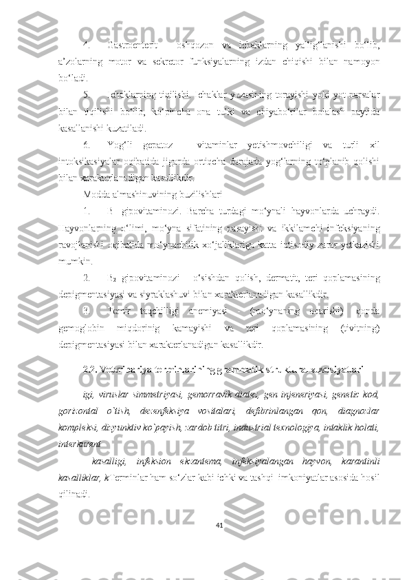 4. Gastroenterit   -   oshqozon   va   ichaklarning   yallig‘lanishi   bo‘lib,
a’zolarning   motor   va   sekretor   funksiyalarning   izdan   chiqishi   bilan   namoyon
bo‘ladi.
5. Ichaklarning   tiqilishi.   Ichaklar   yuzasining   torayishi   yoki   yot   narsalar
bilan   tiqilishi   bo‘lib,   ko‘pincha   ona   tulki   va   chiyabo‘rilar   bolalash   paytida
kasallanishi kuzatiladi.
6. Yog‘li   gepatoz   -   vitaminlar   yetishmovchiligi   va   turli   xil
intoksikasiyalar   oqibatida   jigarda   ortiqcha   darajada   yog‘larning   to‘planib   qolishi
bilan  xarakterlanadigan kasallikdir . 
Modda almashinuvining buzilishlari
1. B
1   gipovitaminozi.   Barcha   turdagi   mo‘ynali   hayvonlarda   uchraydi.
Hayvonlarning   o‘ limi,   m o‘ yna   sifatining   pasayishi   va   ikkilamchi   infeksiyaning
ravojlanishi   oqibatida   m o‘ ynachilik   xo‘jaliklariga   katta   iqtisodiy   zarar   yetkazishi
mumkin. 
2. B
2   gipovitaminozi   -   o‘sishdan   qolish,   dermatit,   teri   qoplamasining
depigmentasiyasi va siyraklashuvi bilan  xarakterlanadigan kasallikdir . 
3. Temir   taqchilligi   anemiyasi   -   (m o‘ ynaning   oqarishi)   -qonda
gemoglobin   miqdorinig   kamayishi   va   teri   qoplamasining   (tivitning)
dep i gmentasiyasi bilan  xarakterlanadigan kasallikdir .
2.2.  Veterinariya terminlarining grammatik-struktural xususiyatlari
igi, viruslar  simmetriyasi,  gemorravik  diatez, gen injeneriyasi,  genetic kod,
gorizontal   o`tish,   dezenfeksiya   vositalari,   defibrinlangan   qon,   diagnozlar
kompleksi, dizyunktiv ko`payish, zardob titri, industrial texnologiya, intaklik holati,
interkurent
  kasalligi,   infeksion   ekzantema,   infeksiyalangan   hayvon,   karantinli
kasalliklar, k Terminlar ham so‘zlar kabi ichki va tashqi  imkoniyatlar asosida hosil
qilinadi. 
41 