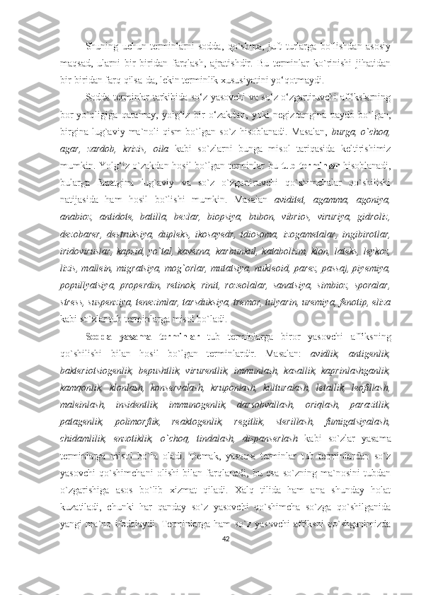 Shuning   uchun   terminlarni   sodda,   qo`shma,   juft   turlarga   bo`lishdan   asosiy
maqsad,   ularni   bir   biridan   farqlash,   ajratishdir.   Bu   terminlar   ko`rinishi   jihatidan
bir-biridan farq qilsa-da, lekin terminlik xususiyatini yo‘qotmaydi.
Sodda terminlar tarkibida so‘z yasovchi va so‘z o‘zgartiruvchi affikslarning
bor-yo`qligiga   qaramay,   yolg‘iz   bir   o‘zakdan,   yoki   negizdangina   paydo   bo`lgan,
birgina   lug`aviy   ma`noli   qism   bo`lgan   so`z   hisoblanadi.   Masalan,   burga,   o`choq,
agar,   zardob,   krizis,   oila   kabi   so`zlarni   bunga   misol   tariqasida   keltirishimiz
mumkin. Yolg‘iz o`zakdan hosil  bo`lgan terminlar bu   tub terminlar   hisoblanadi,
bularga   faqatgina   lug`aviy   va   so`z   o`zgartiruvchi   qo`shimchalar   qo`shilishi
natijasida   ham   hosil   bo`lishi   mumkin.   Masalan   aviditet,   agamma,   agoniya,
anabioz,   antidote,   batilla,   bezlar,   biopsiya,   bubon,   vibrios,   viruriya,   gidroliz,
dezobarer,   destruksiya,   dupleks,   ikosayedr,   idiosoma,   izogametalar ,   ingibirotlar,
iridoviruslar,   kapsid,   yo`tal,  kaverna,   karbunkul,   katabolizm,   klon,   lateks,   leykoz,
lizis, mallein, migratsiya, mog`orlar, mutatsiya, nukleoid, parez, passaj, piyemiya,
popullyatsiya,   properdin,   retinok,   rinit,   rozeolalar,   sanatsiya,   simbioz,   sporalar,
stress, suspenziya, tenezimlar, tarsduksiya, tremor, tulyarin, uremiya, fenotip, eliza
kabi so`zlar tub terminlarga misol bo`ladi.
Sodda   yasama   terminlar   tub   terminlarga   biror   yasovchi   affiksning
qo`shilishi   bilan   hosil   bo`lgan   terminlardir.   Masalan:   avidlik,   antigenlik,
bakteriotsiogenlik,   bepushtlik,   virurentlik,   immunlash,   kasallik,   kaprinlashganlik,
kamqonlik,   klonlash,   konservalash,   kruponlash,   kulturalash,   letallik,   leofillash,
maleinlash,   insidentlik,   immunogenlik,   darsobvallash,   oriqlash,   parazitlik,
patagenlik,   polimorflik,   reaktogenlik,   regitlik,   sterillash,   fumigatsiyalash,
chidamlilik,   enzotiklik,   o`choq,   tindalash,   dispanserlash   kabi   so`zlar   yasama
terminlarga   misol   bo`la   oladi.   Demak,   yasama   terminlar   tub   terminlardan   so`z
yasovchi   qo`shimchani   olishi   bilan   farqlanadi,   bu   esa   so`zning   ma`nosini   tubdan
o`zgarishiga   asos   bo`lib   xizmat   qiladi.   Xalq   tilida   ham   ana   shunday   holat
kuzatiladi,   chunki   har   qanday   so`z   yasovchi   qo`shimcha   so`zga   qo`shilganida
yangi   ma`no   ifodalaydi.   Terminlarga   ham   so`z   yasovchi   affiksni   qo`shganimizda
42 