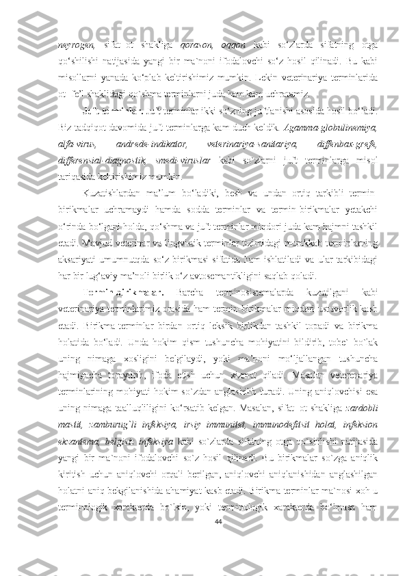 neyrogen,   sifat+ot   shakliga   qorason,   oqqon   kabi   so‘zlarda   sifatning   otga
qo‘shilishi   natijasida   yangi   bir   ma`noni   ifodalovchi   so‘z   hosil   qilinadi.   Bu   kabi
misollarni   yanada   ko‘plab   keltirishimiz   mumkin.   Lekin   veterinariya   terminlarida
ot+fe’l shaklidagi qo`shma terminlarni juda ham kam uchratamiz.
Juft terminlar.  Juft terminlar ikki so‘zning juftlanishi asosida hosil bo‘ladi.
Biz tadqiqot davomida juft terminlarga kam duch keldik.   Agamma-globulinemiya,
alfa-virus,   andrede-indikator,   veterinariya-sanitariya,   diffenbax-grefe,
differensial-diagnostik,   smedi-viruslar   kabi   so`zlarni   juft   terminlarga   misol
tariqasida keltirishimiz mumkin.
Kuzatishlardan   ma’lum   bo‘ladiki,   besh   va   undan   ortiq   tarkibli   termin-
birikmalar   uchramaydi   hamda   sodda   terminlar   va   termin-birikmalar   yetakchi
o‘rinda bo‘lgani holda, qo‘shma va juft terminlar miqdori juda kam hajmni tashkil
etadi. Mavjud veterinar va lingvistik terminlar tizimidagi murakkab terminlarning
aksariyati   umumnutqda   so‘z   birikmasi   sifatida   ham   ishlatiladi   va   ular   tarkibidagi
har bir lug‘aviy ma’noli birlik o‘z avtosemantikligini saqlab qoladi. 
Termin-birikmalar.   Barcha   terminosistemalarda   kuzatilgani   kabi
veterinariya terminlarimiz orasida ham termin-birikmalar  miqdori  ustuvorlik kasb
etadi.   Birikma-terminlar   birdan   ortiq   leksik   birlikdan   tashkil   topadi   va   birikma
holatida   bo‘ladi.   Unda   hokim   qism   tushuncha   mohiyatini   bildirib,   tobe`   bo`lak
uning   nimaga   xosligini   belgilaydi,   yoki   ma’noni   mo‘ljallangan   tushuncha
hajmigacha   toraytirib,   ifoda   etish   uchun   xizmat   qiladi.   Masalan   veterenariya
terminlarining mohiyati   hokim   so`zdan  anglashilib  turadi.  Uning aniqlovchisi  esa
uning   nimaga   taalluqliligini   ko‘rsatib   kelgan.   Masalan,   sifat+ot   shakliga   zardobli
mastit,   zamburug`li   infeksiya,   irsiy   immunitet,   immunodefitsit   holat,   infeksion
ekzantema,   belgisiz   infeksiya   kabi   so`zlarda   sifatning   otga   qo`shilishi   natijasida
yangi   bir   ma`noni   ifodalovchi   so`z   hosil   qilinadi.   Bu   birikmalar   so`zga   aniqlik
kiritish   uchun   aniqlovchi   orqali   berilgan,   aniqlovchi   aniqlanishidan   anglashilgan
holatni aniq bekgilanishida ahamiyat kasb etadi. Birikma terminlar ma`nosi xoh u
terminologik   xarakterda   bo`lsin,   yoki   terminologik   xarakterda   bo‘lmasa   ham
44 