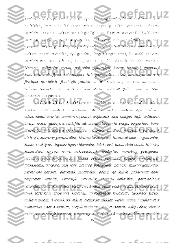 somlovchi xususiyatlarni o`zida saqlaydi. Bu uning nomlovchi ma`nosi ham hokim
bo`lakdan,   ham   tobe   bo`lakdan   tarkib   topganligi   bilan   izohlanadi.   Birikma
terminlar  asosan  ot  turkumidan olinganligi  bilan diqqatga  sazovordir. Bu birikma
terminlar   asosan   terminlardangina   iborat.   Birikma   terminlar   o`zbek   tilida   ham
asosan ot turkumiga oid lug`aviy birliklardan hosil bo`ladi. Birikma terminlar so`z
turkumi   nuqtai   nazaridan,   aytilganidek,   chegaralangan   emas,   bu   xuddi   qo`shma
terminlardagi   kabi   sifat+ot,   ot+ot,   son+ot,   ot+fe`l   shaklida   bo`lishi   mumkin.
Masalan,   antigenlar   guruhi,   antenatal   gipotrofiya,   bezoar   kasalligi,   gamazoid
kanasi,  ko`z  atrofiyasi,  ko`z  soqqasi,  ko`z  gavhari   kabi   ot+ot,   binokulyar  ko`rish ,
finotipik   qo`shilish,   fiziologik   yetilish   ot+fe`l   shaklidagi   birikma   terminlarni
ko`plab   kuzatishimiz   mumkin.   Bular   asosan   bitishuv   yo`li   orqali   birikkan
birikmalar hisoblanadi. 
Ikki   tarkibli   termin-birikmalar   –   sodda   so‘z   birikmasi   shaklida   bo‘lib,
shaklan   hokim-tobelik   munosabati   sezilib   turishi   barchamizga   ma`lum:
adenosatellit viruslar, ammion suyuqligi, anifilaktik shok, antigen shifti, antitoksin
birligi, askoli reaksiyasi, atidofilli sut, batsilla tashuvshi, balgar tayoqchasi, bome
areometri,   veterinariya   cheklashlari,   verionlar   lipidlari,   virulentlik   birlasallik
o`chog`i, kimyoviy pereparatlar, kiritma tanachalari, komensal mikroorganizmlar,
kumbs reaksiyasi, lapinlashgan shtammlar, leteks test, lipoproteid qobiq, ko`zning
kameralari,   ko`rish   nervi,   mikrobiologik   reaktorlar,   monotrop   potogenlar,
mutualist   yashash,   nosog`lom   hudud,   obligat   parazitlar,   organizm   reaktivligi,
fotodinamik   terapiya,   faol   sayr,   pantrop   potogenlar,   potogen   mikroorganizmlar,
permissive   harorat,   plazmatik   hujayralar,   politip   qo`shilish,   prodromal   davr,
respirator   viruslar,   serologik   maxsuslik,   simutan   emlashlar,   parazitologik
vaziyatlar, sintetik muhitlar, tabiiy rezistentlik, temir bakteriyalari, terminal holat,
tonik   tortishish,   transport   kasalligi,   to`yinmagan   kislotalar,   ubikvitar   turlar,
utillash asbobi, fenotipik qo`shilish, xronik kasalliklar, seyler muhiti, sitoplozmatik
membrana, sitotsit  viruslar,  chapek muhitlari, ezilgan tomchi, eklips davr, elektiv
muhit, epizotologik bashorat, etiopatogenetik ta`sir, efemer kasalliklar, yuqumlilik
45 