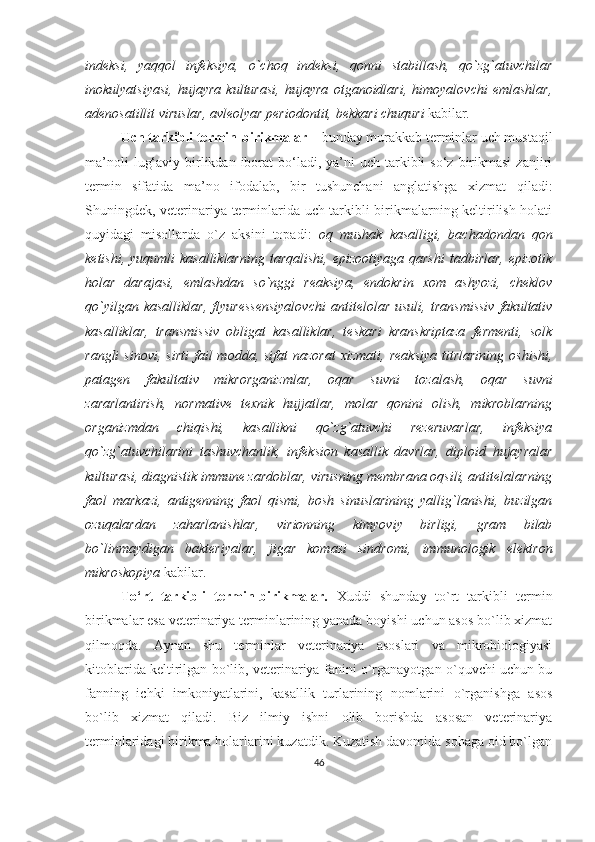 indeksi,   yaqqol   infeksiya,   o`choq   indeksi,   qonni   stabillash,   qo`zg`atuvchilar
inokulyatsiyasi,   hujayra   kulturasi,   hujayra   otganoidlari,   himoyalovchi   emlashlar,
adenosatillit viruslar, avleolyar periodontit, bekkari chuquri  kabilar .
Uch tarkibli termin-birikmalar –  bunday murakkab terminlar uch mustaqil
ma’noli   lug‘aviy  birlikdan  iborat   bo‘ladi,  ya’ni  uch  tarkibli   so‘z  birikmasi   zanjiri
termin   sifatida   ma’no   ifodalab,   bir   tushunchani   anglatishga   xizmat   qiladi:
Shuningdek, veterinariya terminlarida uch tarkibli birikmalarning keltirilish holati
quyidagi   misollarda   o`z   aksini   topadi:   oq   mushak   kasalligi,   bachadondan   qon
ketishi,  yuqumli  kasalliklarning   tarqalishi,  epizootiyaga  qarshi   tadbirlar,   epizotik
holar   darajasi,   emlashdan   so`nggi   reaksiya,   endokrin   xom   ashyozi,   cheklov
qo`yilgan   kasalliklar,   flyuressensiyalovchi   antitelolar   usuli,   transmissiv   fakultativ
kasalliklar,   transmissiv   obligat   kasalliklar,   teskari   kranskriptaza   fermenti,   solk
rangli  sinovi,   sirti  fail  modda,  sifat  nazorat  xizmati,   reaksiya  titrlarining   oshishi,
patagen   fakultativ   mikrorganizmlar,   oqar   suvni   tozalash,   oqar   suvni
zararlantirish,   normative   texnik   hujjatlar,   molar   qonini   olish,   mikroblarning
organizmdan   chiqishi,   kasallikni   qo`zg`atuvchi   rezeruvarlar,   infeksiya
qo`zg`atuvchilarini   tashuvchanlik,   infeksion   kasallik   davrlar,   diploid   hujayralar
kulturasi, diagnistik immune zardoblar, virusning membrana oqsili, antitelalarning
faol   markazi,   antigenning   faol   qismi,   bosh   sinuslarining   yallig`lanishi,   buzilgan
ozuqalardan   zaharlanishlar,   virionning   kimyoviy   birligi,   gram   bilab
bo`linmaydigan   bakteriyalar,   jigar   komasi   sindromi,   immunologik   elektron
mikroskopiya  kabilar.
To‘rt   tarkibli   termin-birikmalar.   Xuddi   shunday   to`rt   tarkibli   termin
birikmalar esa veterinariya terminlarining yanada boyishi uchun asos bo`lib xizmat
qilmoqda.   Aynan   shu   terminlar   veterinariya   asoslari   va   mikrobiologiyasi
kitoblarida keltirilgan bo`lib, veterinariya fanini o`rganayotgan o`quvchi uchun bu
fanning   ichki   imkoniyatlarini,   kasallik   turlarining   nomlarini   o`rganishga   asos
bo`lib   xizmat   qiladi.   Biz   ilmiy   ishni   olib   borishda   asosan   veterinariya
terminlaridagi birikma holarlarini kuzatdik. Kuzatish davomida sohaga oid bo`lgan
46 