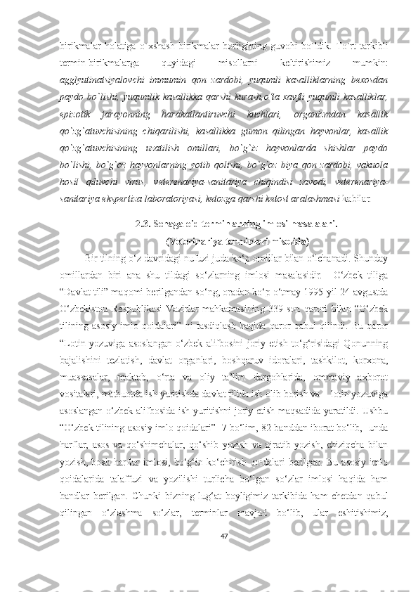 birikmalar   holatiga   o`xshash   birikmalar   borligining   guvohi   bo`ldik.   To`rt   tarkibli
termin-birikmalarga   quyidagi   misollarni   keltirishimiz   mumkin:
agglyutinatsiyalovchi   immumin   qon   zardobi,   yuqumli   kasalliklarning   bexosdan
paydo bo`lishi,  yuqumlik  kasallikka  qarshi  kurash,o‘ta  xavfli   yuqumli   kasalliklar,
epizotik   jarayonning   harakatlantiruvchi   kuchlari,   organizmdan   kasallik
qo`zg`atuvchisining   chiqarilishi,   kasallikka   gumon   qilingan   hayvonlar,   kasallik
qo`zg`atuvchisining   uzatilish   omillari,   bo`g`iz   hayvonlarda   shishlar   paydo
bo`lishi,   bo`g`oz   hayvonlarning   yotib   qolishi,   bo`g`oz   biya   qon   zardobi,   vakuola
hosil   qiluvchi   virus,   veterenariya-sanitariya   chiqindisi   zavodi,   veterenariya-
sanitariya ekspertiza laboratoriyasi, ketozga qarshi ketost aralashmasi  kabilar .   
2.3.  Sohaga oid terminlarning imlosi masalalari. 
 (Veterinariya terminlari misolida)
Bir tilning o‘z davridagi nufuzi juda ko‘p omillar bilan o‘lchanadi. Shunday
omillardan   biri   ana   shu   tildagi   so‘zlarning   imlosi   masalasidir.     O‘zbek   tiliga
“Davlat tili” maqomi berilgandan so‘ng, oradan ko‘p o‘tmay 1995-yil 24-avgustda
O‘zbekiston   Respublikasi   Vazirlar   mahkamasining   339-son   qarori   bilan   “O‘zbek
tilining   asosiy   imlo   qoidalari”   ni   tasdiqlash   haqida   qaror   qabul   qilindi.   Bu   qaror
“Lotin   yozuviga   asoslangan   o‘zbek   alifbosini   joriy   etish   to‘g‘risidagi   Qonunning
bajalishini   tezlatish,   davlat   organlari,   boshqaruv   idoralari,   tashkilot,   korxona,
muassasalar,   maktab,   o‘rta   va   oliy   ta’lim   dargohlarida,   ommaviy   axborot
vositalari, matbuotda ish yuritishda davlat tilida ish olib borish va    lotin yozuviga
asoslangan  o‘zbek alifbosida ish yuritishni  joriy etish maqsadida  yaratildi. Ushbu
“O‘zbek tilining asosiy imlo qoidalari”   7 bo‘lim, 82 banddan iborat bo‘lib,   unda
harflar,   asos   va   qo‘shimchalar,   qo‘shib   yozish   va   ajratib   yozish,   chiziqcha   bilan
yozish,   bosh   harflar   imlosi,   bo‘g‘in   ko‘chirish   qoidalari   berilgan.   Bu   asosiy   imlo
qoidalarida   talaffuzi   va   yozilishi   turlicha   bo‘lgan   so‘zlar   imlosi   haqida   ham
bandlar   berilgan.   Chunki   bizning   lug‘at   boyligimiz   tarkibida   ham   chetdan   qabul
qilingan   o‘zlashma   so‘zlar,   terminlar   mavjud   bo‘lib,   ular   eshitishimiz,
47 