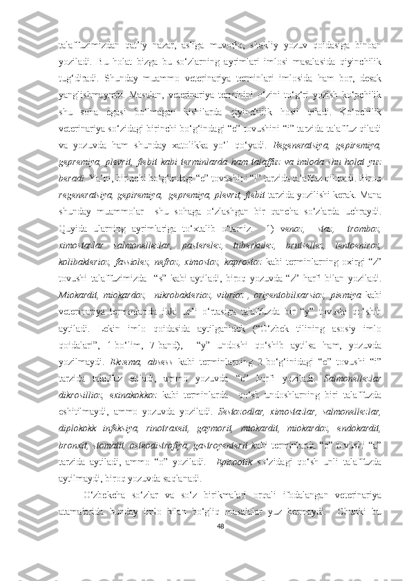 talaffuzimizdan   qat’iy   nazar,   asliga   muvofiq,   shakliy   yozuv   qoidasiga   binoan
yoziladi.   Bu   holat   bizga   bu   so‘zlarning   ayrimlari   imlosi   masalasida   qiyinchilik
tug‘diradi.   Shunday   muammo   veterinariya   terminlari   imlosida   ham   bor,   desak
yanglishmaymiz.   Masalan,   veterinariya   terminini   o‘zini   to‘g‘ri   yozish   ko‘pchilik
shu   soha   egasi   bo‘lmagan   kishilarda   qiyinchilik   hosil   qiladi.   Ko‘pchilik
veterinariya so‘zidagi birinchi bo‘g‘indagi “e” tovushini “i” tarzida talaffuz qiladi
va   yozuvda   ham   shunday   xatolikka   yo‘l   qo‘yadi.   Regeneratsiya,   gepiremiya,
gepremiya,   plevrit,   flebit   kabi   terminlarda   ham   talaffuz   va   imloda   shu   holat   yuz
beradi.  Ya’ni,  birinchi bo‘g‘indagi “e” tovushini “i” tarzida talaffuz qilinadi. Biroq
regeneratsiya,   gepiremiya,    gepremiya,   plevrit,   flebit  tarzida yozilishi kerak. Mana
shunday   muammolar     shu   sohaga   o‘zlashgan   bir   qancha   so‘zlarda   uchraydi.
Quyida   ularning   ayrimlariga   to‘xtalib   o‘tamiz.     1)   v enoz,     staz,     tromboz,
ximostazlar   salmonellezlar,   pasterelez,   tuberkulez,   brutsellez,   lentoeniroz,
kolibakterioz,   fassiolez,   nefroz,   ximostoz,   kaprostoz   kabi   terminlarning   oxirgi   “z”
tovushi   talaffuzimizda     “s”   kabi   aytiladi,   biroq   yozuvda   “z”   harfi   bilan   yoziladi.
Miokardit,   miokardoz,     nikrobakterioz,   vibrioz   ,   oriyentobilxarsioz,   piemiya   kabi
veterinariya   terminlarida   ikki   unli   o‘rtasiga   talaffuzda   bir   “y”   tovushi   qo‘shib
aytiladi.   Lekin   imlo   qoidasida   aytilganidek   (“O‘zbek   tilining   asosiy   imlo
qoidalari”,   1-bo‘lim,   7-band),     “y”   undoshi   qo‘shib   aytilsa   ham,   yozuvda
yozilmaydi.   Ekzema,   absess   kabi   terminlarning   2-bo‘g‘inidagi   “e”   tovushi   “i”
tarzida   talaffuz   etiladi,   ammo   yozuvda   “e”   harfi   yoziladi.   Salmonellezlar
dikrosillioz,   exinakokkoz   kabi   terminlarda     qo‘sh   undoshlarning   biri   talaffuzda
eshitilmaydi,   ammo   yozuvda   yoziladi.   Sestozodlar,   ximostazlar,   salmonellezlar,
diplokokk   infeksiya,   rinotraxeit,   gaymorit,   miokardit,   miokardoz,   endokardit,
bronxit,   stomatit,   osteodistrofiya,   gastroyenterit   k abi   terminlarda   “o”   tovushi   “a”
tarzida   aytiladi,   ammo   “o”   yoziladi.     Epizootik   so‘zidagi   qo‘sh   unli   talaffuzda
aytilmaydi, biroq yozuvda saqlanadi. 
O‘zbekcha   so‘zlar   va   so‘z   birikmalari   orqali   ifodalangan   veterinariya
atamalarida   bunday   imlo   bilan   bo‘gliq   masalalar   yuz   bermaydi.     Chunki   bu
48 