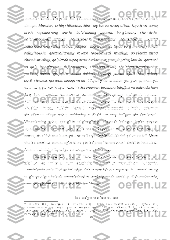 terminlar kundalik hayotda faol qo‘llaniladigan  umumxalq ishlatadigan so‘zlardan
olingan.   Masalan, ochiq shikastlanishlar, kuyish va sovuq olishi, kuyish va sovuq
urish,   suyaklarning   sinishi,   bo‘g‘imning   chiqishi,   bo‘g‘imning   cho‘zilishi,
bo‘g‘imlarning   yiringli   yallig‘lanishi,   poylarning   yallig‘lanishi,   shilliq
xaltachalarning yallig‘lanishi, falajlar,   maraz, oqma, tuyoq bo‘g‘imining yiringli
yallig‘lanishi,   qoramollarning   xosmol   (panarasiya)   kasalligi,   qo‘ylarda   tuyoq
chirish kasalligi, qo‘ylarda tuyoq orasi bezlarining yiringli yallig‘lanishi, qoramol
va   qo‘y   tuyoqlarining   deformapiyasi,   cho‘chqa   o‘lati,   cho‘chqa   tuyoqlarining
yorilishi,   dabba  (girija)  lar,  kindik   dabbasi,  kuydirgi,   yomon  sifatli  shish,   qotma,
oqsil, chechak, qorason, manqa va hk.   O‘tgan yillarda butun  yer yuziga, insoniyat
salomatligiga xavf slogan kasallik  koronavirus terminini talaffuzi va imlosida ham
farq   bor.   Lug‘atda   koronavirus   termini   haqida   quyidagi   ma’lumot   beriladi:
Koronavirus   (lot.corona-toj)-Coronaviridae   oilasiga   mansub,   genomi   bir   zanjirli
RNKdan   iborat,   nuklein   kapsidi   naysimon,lipoproteid   qobiqli,   tojsimon
virusdlar.Bu   oilaga   tashqi   qobiqning   tuzilishi   umumiy   bo‘lgan   viruslar   kiradi.
Virionlarning   tashqi   qobig‘ida   to‘g‘nag‘ichga   o‘xshash   bo‘rtgan   joylar   quyosh
tojini   eslatadi.   Koronaviruzlar   yirik   shoxli   hayvonlar   va   parrandalarda   gepatit,
nevrit, ich  o‘ tish entefalomiyelit va nafas y o‘ llari kasalliklarini q o‘ z g‘ atadi 29
.  Mana
shu k oronavirus  termini  o g‘ zaki nutqda k o‘ proq  “ karonavirus ”  shaklida ishlatiladi.
Ammo bu holat orfografiya qoidasiga zid hisoblanadi. 
Xullas,   yuqoridagi   fikr-mulohaza   va   misollardan   veterinariya   terminlari
talaffuzi   va   imlosida   ham   yetarlicha   muammolar   mavjudligini   ko‘ramiz.
Terminlarning talaffuzi va imlosiga e’tibor qaratish zaruriyati va bu terminlarning
to‘g‘ri yozilgan holatda ommalashuviga zamin yatarish kerakligi tilshunoslarimiz,
terminologlarimiz oldidagi vazifalardan biri sanaladi. 
Bob bo‘yicha qisqa xulosa
29
  Салимов   Ҳ.С. ,   Сайитқулов   Б. ,   Салимов   И.Ҳ.     Ветеринария   микробиологияси,   вирусологияси,
эпизоотологиясига   оид   изоҳли   луғат   ва   маълумотнома .   –   Тошкент:   Tafakkur ,   2013;   D o‘ stmurodov   T ,
Otaq o‘ ziyev   T.   Kimyo atamalari  lu g‘ ati .   – Toshkent:   O ‘ zbekiston, 2003 ; Zikriyayev  A., Fayzullayev  S. Biologiya
atamalarining izohli lu g‘ ati. – Toshkent: Bilim, 2004
49 