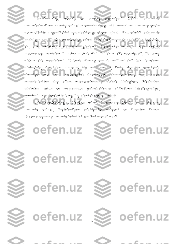 Tadqiqotning   nazar iy   va   amaliy   ahamiyati.   Ushbu   tadqiqotda
umumlashtirilgan   nazariy   xulosalar   v eterinariyaga   oid   terminlarni   umumiy   yaxlit
tizim sifatida o‘rganilishini oydinlashishiga xizmat qiladi.     Shu sababli   tadqiqotda
erishilgan natijalardan v eterinariya sohasi  bo‘yicha ilmiy tadqiqotlar olib borishda,
shu   soha   bo‘yicha   tuziladigan   lug‘atlarda   foydalanish   mumkin.   Ayni   paytda
dissertatsiya   natijalari   “Hozirgi   o‘zbek   tili”,   “Tilshunoslik   nazariyasi”,   “Nazariy
tilshunoslik   masalalari”,   “O‘zbek   tilining   sohada   qo‘llanilishi”   kabi   kurslarni
o‘qitishda,   darsliklar,   o‘quv-uslubiy   qo‘llanmalar,   ilmiy   risolalar   yaratishda
ahamiyat   kasb   etadi.   Shuningdek   dissertatsiya   ishining   asosiy   natijalari   va
materiallaridan   oliy   ta’lim   muassasalarining   o‘zbek   filologiyasi   fakultetlari
talabalari   uchun   va   magistratura   yo‘nalishlarida   o‘tiladigan   leksikografiya,
terminologiya darslarida keng foydalanish tavsiya etiladi. 
Dissertatsiyaning   tuzilishi   va   hajmi.   Dissertatsiya   kirish,   uch   asosiy   bob,
umumiy   xulosa,   foydalanilgan   adabiyotlar   ro‘yxati   va   ilovadan   iborat.
Dissertatsiyaning umumiy hajmi 86 sahifani tashkil etadi.
 
5 