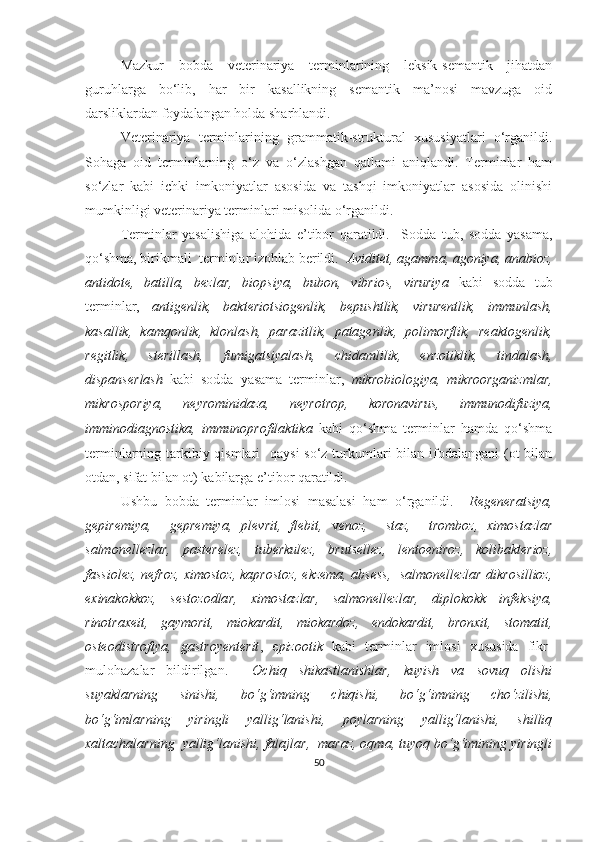 Mazkur   bobda   veterinariya   terminlarining   leksik-semantik   jihatdan
guruhlarga   bo‘lib,   har   bir   kasallikning   semantik   ma’nosi   mavzuga   oid
darsliklardan foydalangan holda sharhlandi. 
Veterinariya   terminlarining   grammatik-struktural   xususiyatlari   o‘rganildi.
Sohaga   oid   terminlarning   o‘z   va   o‘zlashgan   qatlami   aniqlandi.   Terminlar   ham
so‘zlar   kabi   ichki   imkoniyatlar   asosida   va   tashqi   imkoniyatlar   asosida   olinishi
mumkinligi veterinariya terminlari misolida o‘rganildi. 
Terminlar   yasalishiga   alohida   e’tibor   qaratildi.     Sodda   tub,   sodda   yasama,
qo‘shma, birikmali  terminlar izohlab berildi.   Aviditet, agamma, agoniya, anabioz,
antidote,   batilla,   bezlar,   biopsiya,   bubon,   vibrios,   viruriya   kabi   sodda   tub
terminlar,   antigenlik,   bakteriotsiogenlik,   bepushtlik,   virurentlik,   immunlash,
kasallik,   kamqonlik,   klonlash,   parazitlik,   patagenlik,   polimorflik,   reaktogenlik,
regitlik,   sterillash,   fumigatsiyalash,   chidamlilik,   enzotiklik,   tindalash,
dispanserlash   kabi   sodda   yasama   terminlar,   mikrobiologiya,   mikroorganizmlar,
mikrosporiya,   neyrominidaza,   neyrotrop,   koronavirus,   immunodifuziya,
imminodiagnostika,   immunoprofilaktika   kabi   qo‘shma   terminlar   hamda   qo‘shma
terminlarning tarkibiy qismlari    qaysi  so‘z turkumlari  bilan ifodalangani (ot bilan
otdan, sifat bilan ot) kabilarga e’tibor qaratildi.  
Ushbu   bobda   terminlar   imlosi   masalasi   ham   o‘rganildi.     Regeneratsiya,
gepiremiya,     gepremiya,   plevrit,   flebit,   v enoz,     staz,     tromboz,   ximostazlar
salmonellezlar,   pasterelez,   tuberkulez,   brutsellez,   lentoeniroz,   kolibakterioz,
fassiolez, nefroz, ximostoz, kaprostoz, ekzema, absess,  salmonellezlar dikrosillioz,
exinakokkoz,   sestozodlar,   ximostazlar,   salmonellezlar,   diplokokk   infeksiya,
rinotraxeit,   gaymorit,   miokardit,   miokardoz,   endokardit,   bronxit,   stomatit,
osteodistrofiya,   gastroyenterit ,   e pizootik   kabi   terminlar   imlosi   xususida   fikr-
mulohazalar   bildirilgan.     Ochiq   shikastlanishlar,   kuyish   va   sovuq   olishi
suyaklarning   sinishi,   bo‘g‘imning   chiqishi,   bo‘g‘imning   cho‘zilishi,
bo‘g‘imlarning   yiringli   yallig‘lanishi,   poylarning   yallig‘lanishi,   shilliq
xaltachalarning  yallig‘lanishi, falajlar,  maraz, oqma, tuyoq bo‘g‘imining yiringli
50 