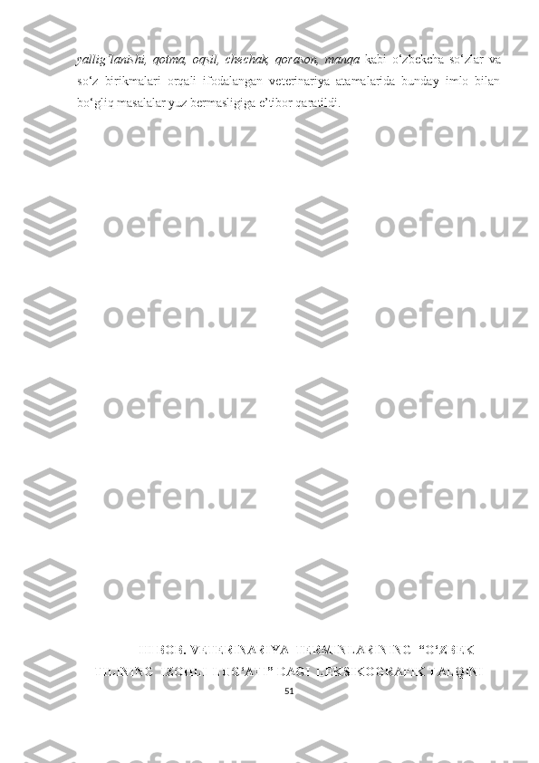 yallig‘lanishi,   qotma,   oqsil,   chechak,   qorason,   manqa   kabi   o‘zbekcha   so‘zlar   va
so‘z   birikmalari   orqali   ifodalangan   veterinariya   atamalarida   bunday   imlo   bilan
bo‘gliq masalalar yuz bermasligiga e’tibor qaratildi.  
 III BOB. VETERINARIYA  TERMINLARINING  “O‘ ZBEK
TILINING   IZOHLI  LUG‘ATI” DAGI  LEKSIKOGRAFIK TALQINI  
51 