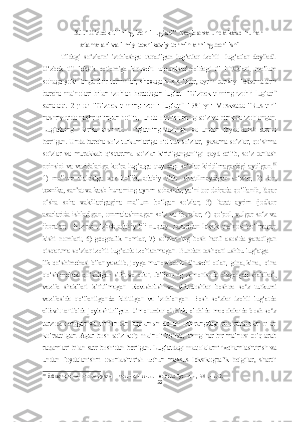 3.1.“O‘zbek tilining izohli lu g‘ ati”  haqida va unda kasb-hunar
atamalari va ilmiy-texnikaviy terminlarning berilishi   
Tildagi   so‘zlarni   izohlashga   qaratilgan   lug‘atlar   izohli     lug‘atlar   deyiladi.
O‘zbek   tili   leksik   qatlamiga   kiruvchi   umumiste’moldagi   til   birliklari,   ma’lum
sohaga yoki fanga doir terminlar, shevaga xos so‘zlar, ayrim tarixiy   leksemalarni
barcha   ma’nolari   bilan   izohlab   beradigan   lug‘at     “O‘zbek   tilining   izohli   lu g‘ ati”
sanaladi.   2   jildli   “O‘zbek   tilining   izohli   lug‘ati”   1981-yili   Moskvada   “Rus   tili”
nashriyotida nashr qilingan bo‘lib,  unda oltmish ming so‘z va birikma izohlangan.
Lug‘atning     kirish   qismida     lug‘atning   tuzilishi   va   undan   foydalanish   tartibi
berilgan. Unda barcha so‘z turkumlariga oid tub so‘zlar,  yasama so‘zlar, qo‘shma
so‘zlar   va   murakkab   qisqartma   so‘zlar   kiritilganganligi   qayd   etilib,   so‘z   tanlash
prinsipi  va vazifalariga  ko‘ra lug‘atga  quyidagi  so‘zlar  kiritilmaganligi  aytilgan. 30
1)   ma’lum   dialektga   xos   bo‘lib,   adabiy   tilda   ishlatilmaydigan   so‘zlar;   2)   fan,
texnika, san’at va kasb-hunarning ayrim sohasida, ya’ni tor doirada qo‘llanib, faqar
o‘sha   soha   vakillarigagina   ma’lum   bo‘lgan   so‘zlar;   3)   faqat   ayrim   ijodkor
asarlarida ishlatilgan, ommalashmagan  so‘z va iboralar;  4)  qo‘pol, vulgar so‘z va
iboralar;       hozirgi   o‘zbek  adabiy  tili   nuqtayi  nazaridan  leksik  ma’nosi   bo‘lmagan
kishi   nomlari;   6)   geografik   nomlar;   7)   so‘zlarning   bosh   harfi   asosida   yaratilgan
qisqartma so‘zlar izohli lug‘atda izohlanmagan. Bundan tashqari ushbu lug‘atga –-
lik qo‘shimchasi bilan yasalib, joyga munosabat bildiruvchi otlar, -gina, kina, -qina
qo‘shimchasi qo‘shilgan sifat va otlar, fe’llarning zamonlarda o‘zgargan shakllari,
vazifa   shakllari   kiritilmagan.   Ravishdish   va   sifatdoshlar   boshqa   so‘z   turkumi
vazifasida   qo‘llanilganda   kiritilgan   va   izohlangan.   Bosh   so‘zlar   izohli   lug‘atda
alfavit tartibida joylashtirilgan. Omonimlar alohida-alohida maqolalarda bosh so‘z
tarzida berilgan va bir-biridan faqrlanishi uchun och rangdagi rim raqamlari bilan
ko‘rsatilgan. Agar bosh so‘z ko‘p ma’noli bo‘lsa, uning har bir ma’nosi to‘q arab
raqamlari bilan satr boshidan berilgan. Lug‘atdagi maqolalarni ixchamlashtirish va
undan   foydalanishni   osonlashtirish   uchun   maxsus   leksikografik   belgilar,   shartli
30
 Ўзбек тилининг изоҳли луғати. II томлик. 1-жилд. –Москва: Рус тили, 1981. –Б.12.
52 