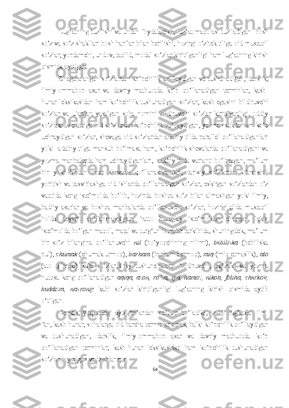 Lug‘atning tuzilishi va undan foydalanish, lug‘at maqolasi tuziladigan  bosh
so‘z va so‘z shakllari bosh harflar bilan berilishi, hozirgi o‘zbek tiliga oid mustaqil
so‘zlar, yordamchi, undov, taqlid, modal so‘zlar kiritilganligi ham lug‘atning kirish
qismida aytilgan.
Chegaralangan so‘zlardan ko‘pchilik qo‘llaydigan va tushunadigan, darslik,
ilmiy-ommabop   asar   va   davriy   matbuotda   ko‘p   qo‘llanadigan   terminlar,   kasb-
hunar   leksikasidan   ham   ko‘pchilik   tushunadigan   so‘zlar,   kasb   egasini   bildiruvchi
so‘zlar   va   ulardan   yasalgan   soha   nomini   bildiruvchi   so‘zlar   kiritilganligi,   oddiy
so‘zlashuv nutqiga oid so‘zlardan ko‘pchilik qo‘llaydigan, yozma nutkda ham ko‘p
uchraydigan so‘zlar, shevaga oid so‘zlardan adabiy tilda parallel qo‘llanadiganlari
yoki   adabiy tilga mansub bo‘lmasa ham, ko‘pchilik shevalarda qo‘llanadigani va
yozma manbalarda ham uchraydiganlari,  adabiy tilda varianti bo‘lmagan, ma’lum
bir   yoki   birdan   ortiq   shevada   qo‘llanadiganlari,   tarixiy   so‘zlardan   o‘tmishni
yoritish va tasvirlashga oid ishlarda qo‘llanadigan so‘zlar, eskirgan so‘zlardan o‘z
vaqtida   keng   iste’molda   bo‘lib,   hozirda   boshqa   so‘z   bilan   almashgan   yoki   ilmiy,
badiiy   asarlar   va   boshqa   manbalarda   qo‘llanuvchi   so‘zlar,   hozirgi   tilda   mustaqil
holda   deyarli   qo‘llanmaydigan,   hatto   butunlay   iste’moldan   chiqqan,   lekin
iste’molda bo‘lgan maqol, matal va turg‘un iboralar tarkibida, shuningdek, ma’lum
bir   so‘z   bilangina   qo‘llanuvchi   nil   (bo‘yoqchining   nilimi),   bebiliska   (bebiliska
pul),  chumak  (chumak urmoq),  barham  (barham bermoq),  miq  (miq etmaslik),  ato
(ato   qilmoq)   kabi   so‘zlar,diniy   tushunchalarni   bildiruvchi,   og‘zaki   va   yozma
nutqsa keng  qo‘llanadigan   aqiqa, azon, ro‘za,  iyd, namoz, nikoh,  fotiha, cherkov,
buddizm,   nasroniy   kabi   so‘zlar   kiritilganligi   lug‘atning   kirish   qismida   aytib
o‘tilgan. 
Demak,   yuqoridagi   aytilganlardan   ma’lum   bo‘ladiki,   izohli   lug‘atda     ilm-
fan, kasb-hunar, sohalarga oid barcha terminlar emas, balki  ko‘pchilik qo‘llaydigan
va   tushunadigan,   darslik,   ilmiy-ommabop   asar   va   davriy   matbuotda   ko‘p
qo‘llanadigan   terminlar,   kasb-hunar   leksikasidan   ham   ko‘pchilik   tushunadigan
so‘zlar joy olgan va izohlangan. 
54 