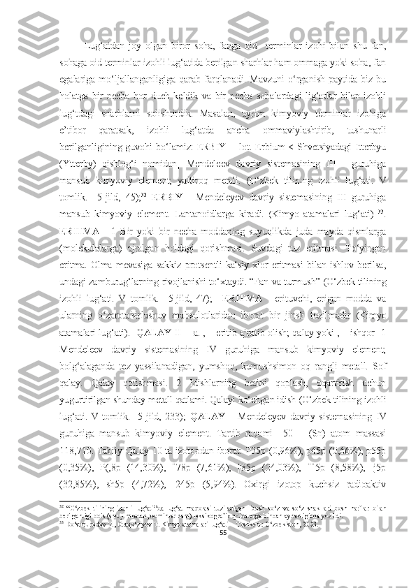 Lug‘atdan   joy   olgan   biror   soha,   fanga   oid     terminlar   izohi   bilan   shu   fan,
sohaga oid terminlar izohli lug‘atida berilgan sharhlar ham ommaga yoki soha, fan
egalariga  mo‘ljallanganligiga  qarab   farqlanadi.   Mavzuni   o‘rganish   paytida   biz   bu
holatga   bir   necha   bor   duch   keldik   va   bir   necha   sohalardagi   lig‘atlar   bilan   izohli
lug‘tdagi   sharhlarni   solishtirdik.   Masalan,   ayrim   kimyoviy   terminlar   izohiga
e’tibor   qaratsak,   izohli   lug‘atda   ancha   ommaviylashtirib,   tushunarli
berilganligining guvohi  bo‘lamiz:   ERBIY - [lot. Erbium < Shvetsiyadagi  Itterbyu
(Ytterby)   qishlog‘i   nomidan]   Mendeleev   davriy   sistemasining   III   -   guruhiga
mansub   kimyoviy   element;   yaltiroq   metall.   (O‘zbek   tilining   izohli   lu g‘ ati.   V
tomlik.     5-jild,   45); 32
  ERBIY   -   Mendeleyev   davriy   sistemasining   III   guruhiga
mansub   kimyoviy   element.   Lantanoidlarga   kiradi.   ( Kimyo   atamalari   lug‘ati)   33
.
ERITMA   -   1   Bir   yoki   bir   necha   moddaning   suyuqlikda   juda   mayda   qismlarga
(molekulalarga)   ajralgan   holdagi   qorishmasi.   Suvdagi   tuz   eritmasi.   To‘yingan
eritma.   Olma   mevasiga   sakkiz   protsentli   kalsiy   xlor   eritmasi   bilan   ishlov   berilsa,
undagi zamburug‘larning rivojlanishi to‘xtaydi. “Fan va turmush”  (O‘zbek tilining
izohli   lu g‘ ati.   V   tomlik.     5-jild,   47);     ERITMA   -   erituvchi,   erigan   modda   va
ularning   o zarota'sirlashuv   mahsulotlaridan   iborat   bir   jinsli   tuzilmadir  ʻ ( Kimyo
atamalari lug‘ati).    QALAY  II - [a. , – eritib ajratib olish; qalay yoki , – ishqor] 1
Mendeleev   davriy   sistemasining   IV   guruhiga   mansub   kimyoviy   element;
bolg‘alaganda   tez   yassilanadigan,   yumshoq,   kumushsimon   oq   rangli   metall.   Sof
qalay.   Qalay   qotishmasi.   2   Idishlarning   betini   qoplash,   oqartirish   uchun
yugurtirilgan shunday metall qatlami. Qalayi ko‘chgan idish  (O‘zbek tilining izohli
lu g‘ ati.   V   tomlik.     5-jild,   233);   QALAY   –   Mendeleyev   davriy   sistemasining   IV
guruhiga   mansub   kimyoviy   element.   Tartib   raqami     50       (Sn)   atom   massasi
118,710. Tabiiy Qalay 10 ta izotopdan iborat: P25p (0,96%), p45p (0,66%), p55p
(0,35%),   P(,8p   (14,30%),   "78p   (7,61%),   ||85p   (24,03%),   ""5p   (8,58%),   |j5p
(32,85%),   sh5p   (4,72%),   |245p   (5,94%).   Oxirgi   izotop   kuchsiz   radioaktiv
32
  “ O ‘ zbek   tilining   izohli   lug ‘ ati ” da   lug ‘ at   maqolasi   tuziladigan     bosh   so ‘ z   va   so ‘ z   shakllari   bosh   harflar   bilan
berilganligi   bois  ( shu   jumladan ,  terminlar   ham )  leksikografik   qoidalarga   binoan   aynanligicha   yozildi .   
33
 Do‘stmurodov T., Otaqo‘ziyev T. Kimyo atamalari lug‘ati – Toshkent: O‘zbekiston, 2003.
55 