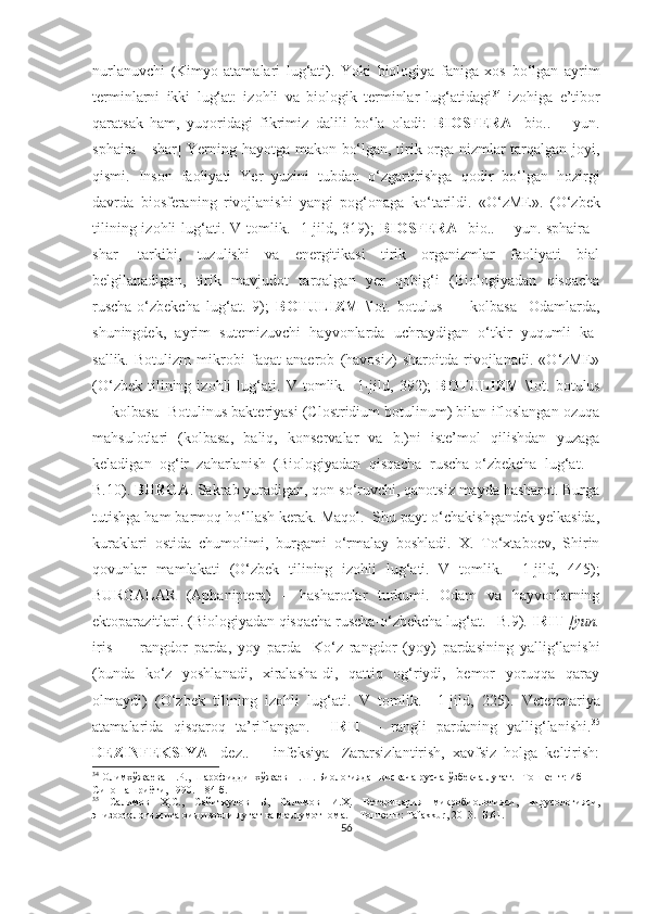 nurlanuvchi   ( Kimyo   atamalari   lug‘ati).   Yoki   biologiya   faniga   xos   bo‘lgan   ayrim
terminlarni   ikki   lug‘at:   izohli   va   biologik   terminlar   lug‘atidagi 34
  izohiga   e’tibor
qaratsak   ham,   yuqoridagi   fikrimiz   dalili   bo‘la   oladi:   BIOSFERA   [bio..   +   yun.
sphaira - shar] Yerning hayotga makon bo‘lgan, tirik orga-nizmlar tarqalgan joyi,
qismi.   Inson   faoliyati   Yer   yuzini   tubdan   o‘zgartirishga   qodir   bo‘lgan   hozirgi
davrda   biosferaning   rivojlanishi   yangi   pog‘onaga   ko‘tarildi.   «O‘zME».   (O‘zbek
tilining izohli lu g‘ ati. V tomlik.   1-jild, 319);   BIOSFERA   [bio.. + yun. sphaira -
shar]   tarkibi,   tuzulishi   va   energitikasi   tirik   organizmlar   faoliyati   bial
belgilanadigan,   tirik   mavjudot   tarqalgan   yer   qobig‘i   (Biologiyadan   qisqacha
ruscha-o‘zbekcha   lug‘at.   9);   BOTULIZM   \lot.   botulus   —   kolbasa]   Odamlarda,
shuningdek,   ayrim   sutemizuvchi   hayvonlarda   uchraydigan   o‘tkir   yuqumli   ka-
sallik.   Botulizm   mikrobi   faqat   anaerob   (havosiz)   sharoitda   rivojlanadi.   «O‘zME»
(O‘zbek   tilining   izohli   lu g‘ ati.  V   tomlik.    1-jild,  392);   BOTULIZM   \lot.   botulus
— kolbasa] Botulinus bakteriyasi (Clostridium botulinum) bilan ifloslangan ozuqa
mahsulotlari   (kolbasa,   baliq,   konservalar   va   b.)ni   iste’mol   qilishdan   yuzaga
keladigan   og‘ir   zaharlanish   (Biologiyadan   qisqacha   ruscha-o‘zbekcha   lug‘at.   –
B.10).  BURGA . Sakrab yuradigan, qon so‘ruvchi, qanotsiz mayda hasharot. Burga
tutishga ham barmoq ho‘llash kerak. Maqol.  Shu payt o‘chakishgandek yelkasida,
kuraklari   ostida   chumolimi,   burgami   o‘rmalay   boshladi.   X.   To‘xtaboev,   Shirin
qovunlar   mamlakati   (O‘zbek   tilining   izohli   lu g‘ ati.   V   tomlik.     1-jild,   445);
BURGALAR   (Aphaniptera)   –   hasharotlar   turkumi.   Odam   va   hayvonlarning
ektoparazitlari. (Biologiyadan qisqacha ruscha-o‘zbekcha lug‘at. –B.9).  IRIT  [yun.
iris   —   rangdor   parda,   yoy   parda]   Ko‘z   rangdor   (yoy)   pardasining   yallig‘lanishi
(bunda   ko‘z   yoshlanadi,   xiralasha-di,   qattiq   og‘riydi,   bemor   yoruqqa   qaray
olmaydi)   (O‘zbek   tilining   izohli   lu g‘ ati.   V   tomlik.     1-jild,   225).   Veterenariya
atamalarida   qisqaroq   ta’riflangan.     IRIT   –   rangli   pardaning   yallig‘lanishi. 35
DEZINFEKSIYA   [dez..   +   infeksiya]   Zararsizlantirish,   xavfsiz   holga   keltirish:
34
  Олимхўжаева П.Р., Шарофиддинхўжаев Н.Ш. Биологиядан қисқача русча-ўзбекча луғат. –Тошкент: Ибн 
Сино нашриёти, 1990. – 84 б.
35
  Салимов   Ҳ.С.,   Сайитқулов   Б ,   Салимов   И.Ҳ.   Ветеринария   микробиологияси,   вирусологияси,
эпизоотологиясига оид изоҳли луғат ва маълумотнома .  – Тошкент: Tafakkur ,  2013.-  Б. 61 .
56 