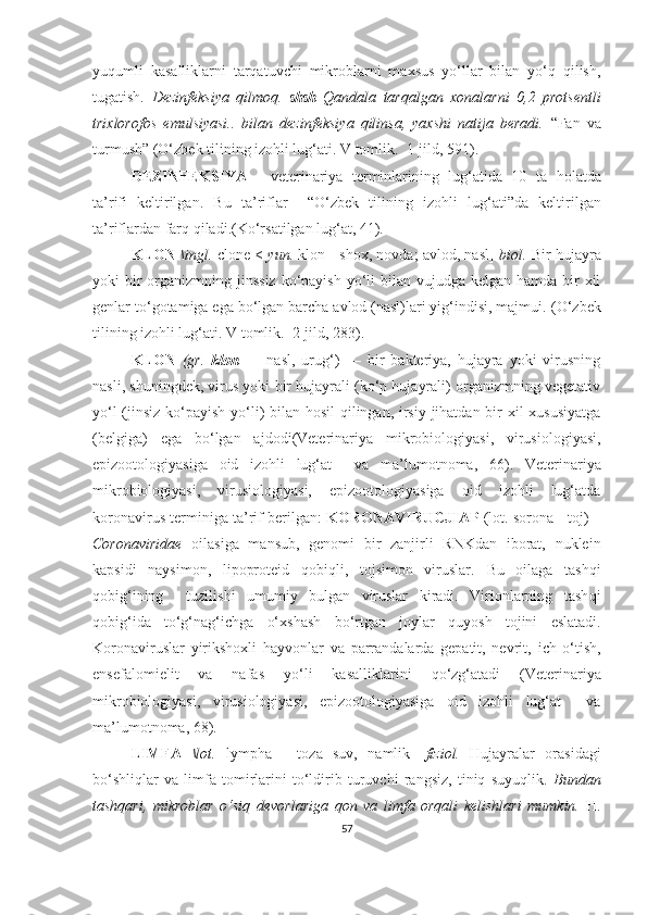 yuqumli   kasalliklarni   tarqatuvchi   mikroblarni   maxsus   yo‘llar   bilan   yo‘q   qilish,
tugatish.   Dezinfeksiya   qilmoq.   shsh   Qandala   tarqalgan   xonalarni   0,2   protsentli
trixlorofos   emulsiyasi..   bilan   dezinfeksiya   qilinsa,   yaxshi   natija   beradi.   “ Fan   va
turmush ”  (O‘zbek tilining izohli lu g‘ ati. V tomlik.  1-jild,  5 9 1 ).
DEZINFEKSIYA   -   veterinariya   terminlarining   lug‘atida   10   ta   holatda
ta’rifi   keltirilgan.   Bu   ta’riflar     “O‘zbek   tilining   izo hli   lug‘ati”da   keltirilgan
ta’riflardan far q qiladi.(Ko‘rsatilgan lug‘at, 41). 
KLON   \ingl.  clone <  yun.  klon - shox, novda; avlod, nasl]   biol.  Bir hujayra
yoki  bir  organizmning jinssiz  ko‘payish  yo‘li  bilan vujudga kelgan  hamda bir  xil
genlar to‘gotamiga ega bo‘lgan barcha avlod (nasl)lari yig‘indisi, majmui.  (O‘zbek
tilining izohli lu g‘ ati. V tomlik.  2-jild, 283) .
KLON   (gr.   klon   —   nasl,   urug‘)   —   bir   bakteriya,   hujayra   yoki   virusning
nasli, shuningdek, virus yoki bir hujayrali (ko‘p hujayrali) organizmning vegetativ
yo‘l  (jinsiz ko‘payish yo‘li)  bilan hosil  qilingan, irsiy jihatdan bir  xil  xususiyatga
(belgiga)   ega   bo‘lgan   ajdodi (Veterinariya   mikrobiologiyasi,   virusiologiyasi,
epizootologiyasiga   oid   izohli   lug‘at     va   ma’lumotnoma,   66) .   Veterinariya
mikrobiologiyasi,   virusiologiyasi,   epizootologiyasiga   oid   izohli   lug‘atda
koronavirus terminiga ta’rif berilgan:   KORONAVIRUCJIAP  (lot. sorona - toj) –
Coronaviridae   oilasiga   mansub,   genomi   bir   zanjirli   RNKdan   iborat,   nuklein
kapsidi   naysimon,   lipoproteid   qobiqli ,   tojsimon   viruslar.   Bu   oilaga   tash qi
qobig‘ining     tuzilishi   umumiy   bulgan   viruslar   kiradi.   Virionlarning   tash qi
qo bi g‘ ida   to‘g‘nag‘ichga   o‘xshash   b o‘r tgan   joylar   qu yosh   tojini   eslatadi.
Koronaviruslar   yirikshoxli   h ayvonlar   va   parrandalarda   gepatit,   nevrit,   ich   o‘tish,
ensefalomielit   va   nafas   y o‘ li   kasalliklarini   qo‘ zg‘atadi   (Veterinariya
mikrobiologiyasi,   virusiologiyasi,   epizootologiyasiga   oid   izohli   lug‘at     va
ma’lumotnoma,  68 ) .
LIMFA   \lot.   lympha   -   toza   suv,   namlik]   fiziol.   Hujayralar   orasidagi
bo‘shliqlar   va   limfa   tomirlarini   to‘ldirib   turuvchi   rangsiz,   tiniq   suyuqlik.   Bundan
tashqari,   mikroblar   o‘siq   devorlariga   qon   va   limfa   orqali   kelishlari   mumkin.   H.
57 