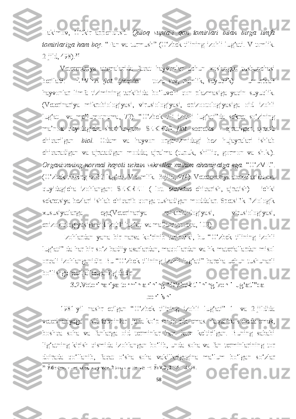 Hakimov,   O‘tkir   appenditsit.   Quloq   suprasi   qon   tomirlari   bilan   birga   limfa
tomirlariga  ham boy.   “Fan va turmush ”   (O‘zbek tilining izohli  lu g‘ ati. V tomlik.
2-jild, 498) . 36
Veterenariya   atamalarida   faqat   hayvonlar   uchun   xoslangan   tushunchasi
beriladi:       LIMFA   (lot.   lympha   —   toza   suv,   namlik,   suyuqlik)   —   umurtqali
hayvonlar   limfa   tizimining   tarkibida   bo‘luvchi   qon   plazmasiga   yaqin   suyuqlik.
(Veterinariya   mikrobiologiyasi,   virusiologiyasi,   epizootologiyasiga   oid   izohli
lug‘at     va   ma’lumotnoma,   72 ) .   “ O‘zbek   tili   izohli   lug‘ati ” da   sekret   so‘zining
ma’nosi   quyidagicha   sharhlangan.     SEKRET   [lot.   secretus   —   ajratilgan,   ajratib
chiqarilgan]   biol.   Odam   va   hayvon   organizmidagi   bez   hujayralari   ishlab
chiqaradigan   va   ajratadigan   modda;   ajralma   (tupuk,   shilliq,   gormon   va   sh.k.).
Organizmning   normal   hayoti   uchun   sekretlar   muhim   ahamiyatga   ega.   “ O‘zME ” .
(O‘zbek tilining izohli lu g‘ ati. V tomlik.  3-jild, 474) .   Veterenariya atamalarida esa
quyidagicha   izohlangan:   SEKRET   (   lot.   secretus   chiqarish,   ajratish)   –   ichki
sekretsiya bezlari  ishlab chiqarib qonga tushadigan  moddalar. Spetsifik fiziologik
xususiyatlarga   ega (Veterinariya   mikrobiologiyasi,   virusiologiyasi,
epizootologiyasiga oid izohli lug‘at  va ma’lumotnoma,  102 ) . 
  Izohlardan   yana   bir   narsa   ko‘rinib   turibdiki,   bu   “ O‘zbek   tilining   izohli
lu g‘ ati” da har bir so‘z badiiy asarlardan, maqollardan va hk materiallardan misol
orqali  izohlanganidir.   Bu “O‘zbek tilining izohli  lu g‘ ati” barcha uchun tushunarli
bo‘lishga mo‘ljallanganligidadir. 
3.2.Veterinariya terminlarining “O‘zbek tilining izohli lu g‘ ati”da
berilishi
1981 - yil   nashr   etilgan   “O‘zbek   tilining   izohli   lu g‘ ati”   1-   va   2-jildida
veterinariyaga       oid   terminlar     juda   ko‘p   miqdorda   emas.   Faqat   bu   sohada   emas,
boshqa   soha   va   fanlarga   oid   terminlar   ham   kam   keltirilgan.   Buning   sababi
lig‘atning   kirish   qismida   izohlangan   bo‘lib,   unda   soha   va   fan   terminlarining   tor
doirada   qo‘llanib,   faqa t   o‘sha   soha   vakillarigagina   ma’lum   bo‘lgan   so‘zlar
36
 Ўзбек тилиниг изоҳли луғати. 2-жилд – Тошкент: ЎзM Э , 2006 –  Б. 498 .
58 